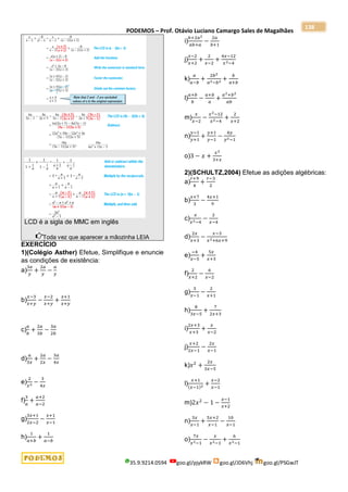 PODEMOS – Prof. Otávio Luciano Camargo Sales de Magalhães
35.9.9214.0594 goo.gl/pjykRW goo.gl/JD6Vhj goo.gl/PSGwJT
138
LCD é a sigla de MMC em inglês
Toda vez que aparecer a mãozinha LEIA
EXERCÍCIO
1)(Colégio Asther) Efetue, Simplifique e enuncie
as condições de existência:
a)
3𝑎
𝑦
+
2𝑎
𝑦
−
𝑎
𝑦
b)
𝑥−3
𝑥+𝑦
−
𝑥−2
𝑥+𝑦
+
𝑥+1
𝑥+𝑦
c)
𝑎
𝑏
+
2𝑎
3𝑏
−
3𝑎
2𝑏
d)
𝑎
3𝑥
+
2𝑎
2𝑥
−
3𝑎
4𝑥
e)
2
𝑥2 −
3
4𝑥
f)
3
𝑎
+
𝑎+2
𝑎−2
g)
3𝑥+1
2𝑥−2
−
𝑥+1
𝑥−1
h)
1
𝑎+𝑏
+
1
𝑎−𝑏
i)
𝑏+2𝑎2
𝑎𝑏+𝑎
−
2𝑎
𝑏+1
j)
𝑥−2
𝑥+2
+
2
𝑥−2
+
4𝑥−12
𝑥2−4
k)
𝑎
𝑎−𝑏
+
2𝑏2
𝑎2−𝑏2 +
𝑏
𝑎+𝑏
l)
𝑎+𝑏
𝑏
−
𝑎+𝑏
𝑎
+
𝑎2+𝑏2
𝑎𝑏
m)
𝑥
𝑥−2
−
𝑥2−12
𝑥2−4
+
2
𝑥+2
n)
𝑦−1
𝑦+1
+
𝑦+1
𝑦−1
−
4𝑦
𝑦2−1
o)3 − 𝑥 +
𝑥2
3+𝑥
2)(SCHULTZ,2004) Efetue as adições algébricas:
a)
𝑟+9
4
+
𝑟−3
2
b)
𝑥+7
3
−
4𝑥+1
9
c)
𝑥
𝑥2−4
−
2
𝑥−4
d)
2𝑥
𝑥+3
−
𝑥−3
𝑥2+6𝑥+9
e)
−4
𝑥−5
+
5𝑥
𝑥+3
f)
2
𝑥+2
−
6
𝑥−2
g)
3
𝑥−1
−
2
𝑥+1
h)
8
3𝑥−5
+
7
2𝑥+3
i)
2𝑥+3
𝑥+3
+
𝑥
𝑥−2
j)
𝑥+2
2𝑥−1
−
2𝑥
𝑥−1
k)𝑥2
+
2𝑥
3𝑥−5
l)
𝑥+1
(𝑥−1)2 +
𝑥−2
𝑥−1
m)2𝑥2
− 1 −
𝑥−1
𝑥+2
n)
3𝑥
𝑥−1
+
5𝑥+2
𝑥−1
−
10
𝑥−1
o)
7𝑥
𝑥2−1
−
𝑥
𝑥2−1
+
6
𝑥2−1
 