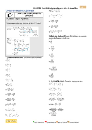 PODEMOS – Prof. Otávio Luciano Camargo Sales de Magalhães
35.9.9214.0594 goo.gl/pjykRW goo.gl/JD6Vhj goo.gl/PSGwJT
140
Divisão de Frações Algébricas
LEIA COM ATENÇÃO ESSE
QUADRO
Divisão de Frações Algébricas
Veja os exemplos, do livro de SCHULTZ (2004):
1)(Edwaldo Bianchini) Encontre os quocientes:
a)
𝑎
𝑏
:
𝑥
𝑦
b)
3𝑎
4𝑏
:
5𝑎
8
c)
2𝑎
𝑏
:
𝑏
𝑐
d)
𝑎
3
:
𝑎2
𝑥
e)
𝑥−1
3𝑥
:
4
𝑥+2
f)
8𝑥
𝑥+5
:
𝑥+1
2𝑥
g)
𝑎+𝑏
𝑎𝑏
:
𝑎+𝑏
𝑎−1
h)
𝑎+𝑎𝑏
𝑥2 :
2+2𝑏
3𝑥
i)
𝑚2−𝑚
3𝑚+3
:
𝑚2−1
𝑚
j)
𝑎2−𝑎𝑏
𝑏
:
𝑎2−𝑏2
𝑎𝑏
k)
𝑎𝑥
𝑎+𝑏
:
𝑎2
𝑎2−𝑏2
l)
4𝑥2
𝑥2+2𝑥𝑦+𝑦2 :
8𝑥
𝑥2−𝑦2
m)
𝑥2−4𝑥
𝑥2+1
:
𝑥2−16
2𝑥2+2
n)
𝑥2−2𝑥𝑦+𝑦2
6𝑥
:
𝑥2−𝑦2
3𝑦
o)
𝑎2−𝑥2
𝑥𝑦
:
𝑎−𝑥
𝑥
p)
𝑥+5
2𝑥
:
𝑥2−25
3𝑥
q)
4𝑥2−9
𝑎2 :
4𝑥2+12𝑥+9
𝑎
2)(Colégio Asther) Efetue, Simplifique e enuncie
as condições de existência:
a)
𝑎
3
𝑎2
𝑥
b)
𝑎2−𝑥2
𝑥𝑦
𝑎−𝑥
𝑥
c)
𝑥+5
2𝑥
𝑥2−25
3𝑥
d)
𝑥−𝑦
2
𝑥2−𝑦2
4
*e)
4𝑥2−9
𝑎2
4𝑥2+12𝑥+9
𝑎
f)
𝑎−𝑏
𝑎𝑏2
(𝑎−𝑏)2
𝑎2𝑏
3) (SCHULTZ,2004) Encontre os quocientes:
*a)
2𝑥2−2𝑥
𝑥2−9
÷
𝑥2+𝑥−2
𝑥2+2𝑥−3
b)
4𝑥2+20𝑥
9+6𝑥+𝑥2 ÷
𝑥+5
𝑥2−9
c)
4𝑥3−9𝑥
2𝑥−7
÷
3𝑥3+2𝑥2
4𝑥2−14𝑥
d)
𝑥4−4𝑥2
𝑥2−9
÷
4𝑥2−4𝑥3+𝑥4
𝑥2−6𝑥+9
e)2𝑟𝑠 ÷
2𝑟2
𝑠
÷
2𝑠2
𝑟
*f)
𝑥2−2𝑥+1
𝑥2+6𝑥+8
÷
𝑥2−1
𝑥2+3𝑥+2
*g)
2𝑥−6
𝑥2+9𝑥+20
𝑥2−9
𝑥2+5𝑥+4
 