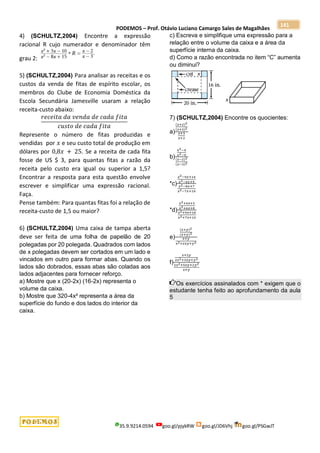 PODEMOS – Prof. Otávio Luciano Camargo Sales de Magalhães
35.9.9214.0594 goo.gl/pjykRW goo.gl/JD6Vhj goo.gl/PSGwJT
141
4) (SCHULTZ,2004) Encontre a expressão
racional R cujo numerador e denominador têm
grau 2:
5) (SCHULTZ,2004) Para analisar as receitas e os
custos da venda de fitas de espírito escolar, os
membros do Clube de Economia Doméstica da
Escola Secundária Jamesville usaram a relação
receita-custo abaixo:
𝑟𝑒𝑐𝑒𝑖𝑡𝑎 𝑑𝑎 𝑣𝑒𝑛𝑑𝑎 𝑑𝑒 𝑐𝑎𝑑𝑎 𝑓𝑖𝑡𝑎
𝑐𝑢𝑠𝑡𝑜 𝑑𝑒 𝑐𝑎𝑑𝑎 𝑓𝑖𝑡𝑎
Represente o número de fitas produzidas e
vendidas por 𝑥 e seu custo total de produção em
dólares por 0,8𝑥 + 25. Se a receita de cada fita
fosse de US $ 3, para quantas fitas a razão da
receita pelo custo era igual ou superior a 1,5?
Encontrar a resposta para esta questão envolve
escrever e simplificar uma expressão racional.
Faça.
Pense também: Para quantas fitas foi a relação de
receita-custo de 1,5 ou maior?
6) (SCHULTZ,2004) Uma caixa de tampa aberta
deve ser feita de uma folha de papelão de 20
polegadas por 20 polegada. Quadrados com lados
de x polegadas devem ser cortados em um lado e
vincados em outro para formar abas. Quando os
lados são dobrados, essas abas são coladas aos
lados adjacentes para fornecer reforço.
a) Mostre que x (20-2x) (16-2x) representa o
volume da caixa.
b) Mostre que 320-4x² representa a área da
superfície do fundo e dos lados do interior da
caixa.
c) Escreva e simplifique uma expressão para a
relação entre o volume da caixa e a área da
superfície interna da caixa.
d) Como a razão encontrada no item “C” aumenta
ou diminui?
7) (SCHULTZ,2004) Encontre os quocientes:
a)
(𝑥+2)2
(𝑥+3)2
𝑥+3
𝑥+2
b)
𝑥2−4
𝑥2−9
(𝑥−2)2
(𝑥−3)2
*c)
𝑥2−9𝑥+14
𝑥2−6𝑥+5
𝑥2−8𝑥+7
𝑥2−7𝑥+10
*d)
𝑥2+4𝑥+3
𝑥2+6𝑥+8
𝑥2+9𝑥+18
𝑥2+7𝑥+10
e)
(𝑥+𝑦)2
(𝑥+𝑦)3
𝑥+𝑦
𝑥2+2𝑥𝑦+𝑦2
f)
𝑥+2𝑦
2𝑥2+3𝑥𝑦+𝑦2
2𝑥2+5𝑥𝑦+2𝑦2
𝑥+𝑦
Os exercícios assinalados com * exigem que o
estudante tenha feito ao aprofundamento da aula
5
 