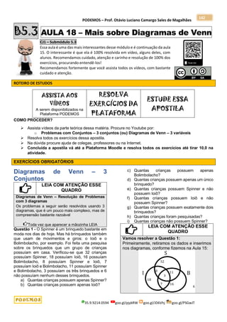 PODEMOS – Prof. Otávio Luciano Camargo Sales de Magalhães
35.9.9214.0594 goo.gl/pjykRW goo.gl/JD6Vhj goo.gl/PSGwJT
142
B5.3 AULA 18 – Mais sobre Diagramas de Venn
CJ1 – Submódulo 5.3
Essa aula é uma das mais interessantes desse módulo e é continuação da aula
15. O interessante é que ela é 100% resolvida em vídeo, alguns deles, com
alunos. Recomendamos cuidado, atenção e carinho e resolução de 100% dos
exercícios, procurando entendê-los!
Recomendamos fortemente que você assista todos os vídeos, com bastante
cuidado e atenção.
ROTEIRO DE ESTUDOS
ASSISTA AOS
VÍDEOS
A serem disponibilizados na
Plataforma PODEMOS
RESOLVA
EXERCÍCIOS DA
PLATAFORMA
ESTUDE ESSA
APOSTILA
COMO PROCEDER?
 Assista vídeos da parte teórica dessa matéria. Procure no Youtube por:
o Problemas com Conjuntos – 3 conjuntos (ou) Diagramas de Venn – 3 variáveis
 Resolva todos os exercícios dessa apostila.
 Na dúvida procure ajuda de colegas, professores ou na Internet.
 Concluída a apostila vá até a Plataforma Moodle e resolva todos os exercícios até tirar 10,0 na
atividade.
EXERCÍCIOS OBRIGATÓRIOS
Diagramas de Venn – 3
Conjuntos
LEIA COM ATENÇÃO ESSE
QUADRO
Diagramas de Venn – Resolução de Problemas
com 3 diagramas
Os problemas a seguir serão resolvidos usando 3
diagramas, que é um pouco mais complexo, mas de
compreensão bastante razoável
Toda vez que aparecer a mãozinha LEIA
Questão 1 - O Spinner é um brinquedo bastante em
moda nos dias de hoje. Mas há brinquedos também
que usam de movimentos e giros: o Ioiô e o
Bolimbolacho, por exemplo. Foi feita uma pesquisa
sobre os brinquedos que um grupo de crianças
possuíam em casa. Verificou-se que 32 crianças
possuíam Spinner, 18 possuíam Ioiô, 16 possuíam
Bolimbolacho, 8 possuíam Spinner e Ioiô, 7
possuíam Ioiô e Bolimbolacho, 11 possuíam Spinner
e Bolimbolacho, 3 possuíam os três brinquedos e 6
não possuíam nenhum desses brinquedos.
a) Quantas crianças possuem apenas Spinner?
b) Quantas crianças possuem apenas Ioiô?
c) Quantas crianças possuem apenas
Bolimbolacho?
d) Quantas crianças possuem apenas um único
brinquedo?
e) Quantas crianças possuem Spinner e não
possuem Ioiô?
f) Quantas crianças possuem Ioiô e não
possuem Spinner?
g) Quantas crianças possuem exatamente dois
brinquedos?
h) Quantas crianças foram pesquisadas?
i) Quantas crianças não possuem Spinner?
LEIA COM ATENÇÃO ESSE
QUADRO
Vamos resolver a Questão 1:
Primeiramente, retiramos os dados e inserimos
nos diagramas, conforme fizemos na Aula 15:
 