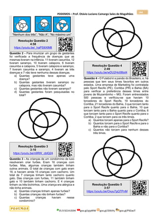 PODEMOS – Prof. Otávio Luciano Camargo Sales de Magalhães
35.9.9214.0594 goo.gl/pjykRW goo.gl/JD6Vhj goo.gl/PSGwJT
144
“Nenhum dos três”, “Não A”, “No máximo um”
Resolução Questão 2
4:58
https://youtu.be/_haPSItXIM8
Questão 2 - Para imunizar um grupo de gestantes
foi verificada a frequência de doenças que as
mesmas tiveram na infância. 11 tiveram caxumba, 12
tiveram sarampo, 10 tiveram catapora, 6 tiveram
caxumba e catapora, 5 tiveram catapora e sarampo,
7 tiveram caxumba e sarampo, 4 tiveram as três
doenças e 7 não teve nenhuma dessas doenças.
a) Quantas gestantes teve apenas uma
doença?
b) Quantas gestantes tiveram sarampo ou
catapora, mas não tiveram caxumba?
c) Quantas gestantes não tiveram sarampo?
d) Quantas gestantes foram pesquisadas no
total?
Resolução Questão 3
3:10
https://youtu.be/n9RW_cblQ24
Questão 3 - As crianças de um condomínio de luxo
resolveram criar furões. Eram 16 crianças com
furões. Mas, algumas crianças também tinham
outros animais. O total de crianças com gato eram
18, e haviam ainda 15 crianças com cachorro. Um
total de 7 crianças tinham tanto cachorro quanto
gato. Das crianças com furões, 11 também tinham
gato e 10 também tinham cachorro. E 4 crianças
tinham os três bichinhos. Uma criança era alérgica e
não tinha animais.
a) Quantas crianças tinham apenas furões?
b) Quantas crianças não tinham furões?
c) Quantas crianças haviam nesse
condomínio?
Resolução Questão 4
2:49
https://youtu.be/wDU2Ho08bd4
Questão 4 - O Futebol é a paixão do Brasileiro, e, há
pessoas que tem seus times favoritos em outros
estados. Uma empresa de Marketing foi contratada
pelo Sport Recife (PE), Coritiba (PR) e Bahia (BA)
para verificar a preferência desses times entre
jovens de Muzambinho – MG. Foram entrevistados
500 pessoas e verificou-se que haviam 10
torcedores do Sport Recife, 19 torcedores do
Coritiba, 21 torcedores do Bahia, 3 que torciam tanto
para o Sport Recife quanto para o Bahia, 10 que
torciam tanto para o Bahia quanto para o Coritiba, 6
que torciam tanto para o Sport Recife quanto para o
Coritiba, 2 que torcem para os três times.
a) Quantos torcem apenas para o Sport Recife?
b) Quantos torcem para o Sport Recife e para o
Bahia e não para o Coritiba?
c) Quantos não torcem para nenhum desses
três times.
Resolução Questão 5
3:57
https://youtu.be/Oxyu7gQTPnM
 