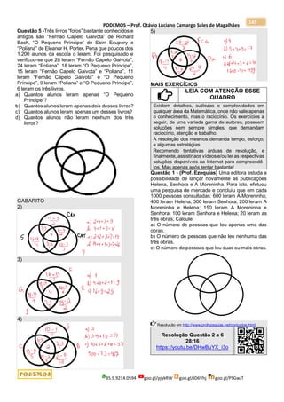 PODEMOS – Prof. Otávio Luciano Camargo Sales de Magalhães
35.9.9214.0594 goo.gl/pjykRW goo.gl/JD6Vhj goo.gl/PSGwJT
145
Questão 5 -Três livros “fofos” bastante conhecidos e
antigos são “Fernão Capelo Gaivota” de Richard
Bach, “O Pequeno Príncipe” de Saint Exupery e
“Poliana” de Eleanor H. Porter. Pena que poucos dos
1.200 alunos da escola o leram. Foi pesquisado e
verificou-se que 28 leram “Fernão Capelo Gaivota”,
24 leram “Poliana”, 18 leram “O Pequeno Príncipe”,
15 leram “Fernão Capelo Gaivota” e “Poliana”, 11
leram “Fernão Capelo Gaivota” e “O Pequeno
Príncipe”, 9 leram “Poliana” e “O Pequeno Príncipe”,
6 leram os três livros.
a) Quantos alunos leram apenas “O Pequeno
Príncipe”?
b) Quantos alunos leram apenas dois desses livros?
c) Quantos alunos leram apenas um desses livros?
d) Quantos alunos não leram nenhum dos três
livros?
GABARITO
2)
3)
4)
5)
MAIS EXERCÍCIOS
LEIA COM ATENÇÃO ESSE
QUADRO
Existem detalhes, sutilezas e complexidades em
qualquer área da Matemática, onde não vale apenas
o conhecimento, mas o raciocínio. Os exercícios a
seguir, de uma variada gama de autores, possuem
soluções nem sempre simples, que demandam
raciocínio, atenção e trabalho.
A resolução dos mesmos demanda tempo, esforço,
e algumas estratégias.
Recomendo tentativas árduas de resolução, e
finalmente, assistir aos vídeos e/ou ler as respectivas
soluções disponíveis na Internet para compreendê-
los. Mas apenas após tentar bastante!
Questão 1 - (Prof. Ezequias) Uma editora estuda a
possibilidade de lançar novamente as publicações
Helena, Senhora e A Moreninha. Para isto, efetuou
uma pesquisa de mercado e concluiu que em cada
1000 pessoas consultadas: 600 leram A Moreninha;
400 leram Helena; 300 leram Senhora; 200 leram A
Moreninha e Helena; 150 leram A Moreninha e
Senhora; 100 leram Senhora e Helena; 20 leram as
três obras; Calcule:
a) O número de pessoas que leu apenas uma das
obras.
b) O número de pessoas que não leu nenhuma das
três obras.
c) O número de pessoas que leu duas ou mais obras.
Resolução em http://www.profezequias.net/conjuntos.html
Resolução Questão 2 a 6
28:16
https://youtu.be/DHwBuYX_i3o
 