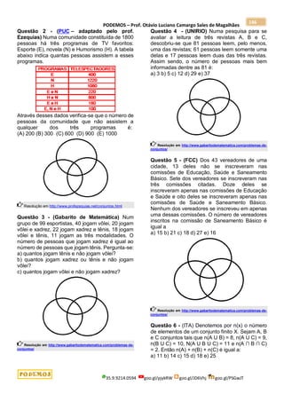 PODEMOS – Prof. Otávio Luciano Camargo Sales de Magalhães
35.9.9214.0594 goo.gl/pjykRW goo.gl/JD6Vhj goo.gl/PSGwJT
146
Questão 2 - (PUC – adaptado pelo prof.
Ezequias) Numa comunidade constituída de 1800
pessoas há três programas de TV favoritos:
Esporte (E), novela (N) e Humorismo (H). A tabela
abaixo indica quantas pessoas assistem a esses
programas.
Através desses dados verifica-se que o número de
pessoas da comunidade que não assistem a
qualquer dos três programas é:
(A) 200 (B) 300 (C) 600 (D) 900 (E) 1000
Resolução em http://www.profezequias.net/conjuntos.html
Questão 3 - (Gabarito de Matemática) Num
grupo de 99 esportistas, 40 jogam vôlei, 20 jogam
vôlei e xadrez, 22 jogam xadrez e tênis, 18 jogam
vôlei e tênis, 11 jogam as três modalidades. O
número de pessoas que jogam xadrez é igual ao
número de pessoas que jogam tênis. Pergunta-se:
a) quantos jogam tênis e não jogam vôlei?
b) quantos jogam xadrez ou tênis e não jogam
vôlei?
c) quantos jogam vôlei e não jogam xadrez?
Resolução em http://www.gabaritodematematica.com/problemas-de-
conjuntos/
Questão 4 - (UNIRIO) Numa pesquisa para se
avaliar a leitura de três revistas A, B e C,
descobriu-se que 81 pessoas leem, pelo menos,
uma das revistas; 61 pessoas leem somente uma
delas e 17 pessoas leem duas das três revistas.
Assim sendo, o número de pessoas mais bem
informadas dentre as 81 é:
a) 3 b) 5 c) 12 d) 29 e) 37
Resolução em http://www.gabaritodematematica.com/problemas-de-
conjuntos/
Questão 5 - (FCC) Dos 43 vereadores de uma
cidade, 13 deles não se inscreveram nas
comissões de Educação, Saúde e Saneamento
Básico. Sete dos vereadores se inscreveram nas
três comissões citadas. Doze deles se
inscreveram apenas nas comissões de Educação
e Saúde e oito deles se inscreveram apenas nas
comissões de Saúde e Saneamento Básico.
Nenhum dos vereadores se inscreveu em apenas
uma dessas comissões. O número de vereadores
inscritos na comissão de Saneamento Básico é
igual a
a) 15 b) 21 c) 18 d) 27 e) 16
Resolução em http://www.gabaritodematematica.com/problemas-de-
conjuntos/
Questão 6 - (ITA) Denotemos por n(x) o número
de elementos de um conjunto finito X. Sejam A, B
e C conjuntos tais que n(A U B) = 8, n(A U C) = 9,
n(B U C) = 10, N(A U B U C) = 11 e n(A ∩ B ∩ C)
= 2. Então n(A) + n(B) + n(C) é igual a:
a) 11 b) 14 c) 15 d) 18 e) 25
 
