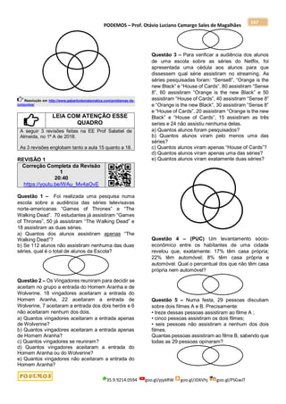 PODEMOS – Prof. Otávio Luciano Camargo Sales de Magalhães
35.9.9214.0594 goo.gl/pjykRW goo.gl/JD6Vhj goo.gl/PSGwJT
147
Resolução em http://www.gabaritodematematica.com/problemas-de-
conjuntos/
LEIA COM ATENÇÃO ESSE
QUADRO
A seguir 3 revisões feitas na EE Prof Salatiel de
Almeida, no 1º A de 2018.
As 3 revisões englobam tanto a aula 15 quanto a 18.
REVISÃO 1
Correção Completa da Revisão
1
20:40
https://youtu.be/WAu_Mv4aOvE
Questão 1 – Foi realizada uma pesquisa numa
escola sobre a audiência das séries televisavas
norte-americanas “Games of Thrones” e “The
Walking Dead”. 70 estudantes já assistiram “Games
of Thrones”, 50 já assistiram “The Walking Dead” e
18 assistiram as duas séries.
a) Quantos dos alunos assistiram apenas “The
Walking Dead”?
b) Se 112 alunos não assistiram nenhuma das duas
séries, qual é o total de alunos da Escola?
Questão 2 – Os Vingadores reuniram para decidir se
aceitam no grupo a entrada do Homem Aranha e de
Wolverine. 18 vingadores aceitaram a entrada do
Homem Aranha, 22 aceitaram a entrada de
Wolverine, 7 aceitaram a entrada dos dois heróis e 6
não aceitaram nenhum dos dois.
a) Quantos vingadores aceitaram a entrada apenas
de Wolverine?
b) Quantos vingadores aceitaram a entrada apenas
de Homem Aranha?
c) Quantos vingadores se reuniram?
d) Quantos vingadores aceitaram a entrada do
Homem Aranha ou do Wolverine?
e) Quantos vingadores não aceitaram a entrada do
Homem Aranha?
Questão 3 – Para verificar a audiência dos alunos
de uma escola sobre as séries do Netflix, foi
apresentada uma cédula aos alunos para que
dissessem qual série assistiram no streaming. As
séries pesquisadas foram: “Sense8”, “Orange is the
new Black” e “House of Cards”. 80 assistiram “Sense
8”, 60 assistiram “Orange is the new Black” e 50
assistiram “House of Cards”, 40 assistiram “Sense 8”
e “Orange is the new Black”, 30 assistiram “Sense 8”
e “House of Cards”, 20 assistiram “Orange is the new
Black” e “House of Cards”, 15 assistiram as três
series e 24 não assistiu nenhuma delas.
a) Quantos alunos foram pesquisados?
b) Quantos alunos viram pelo menos uma das
séries?
c) Quantos alunos viram apenas “House of Cards”?
d) Quantos alunos viram apenas uma das séries?
e) Quantos alunos viram exatamente duas séries?
Questão 4 – (PUC) Um levantamento sócio-
econômico entre os habitantes de uma cidade
revelou que, exatamente: 17% têm casa própria;
22% têm automóvel; 8% têm casa própria e
automóvel. Qual o percentual dos que não têm casa
própria nem automóvel?
Questão 5 – Numa festa, 29 pessoas discutiam
sobre dois filmes A e B. Precisamente:
• treze dessas pessoas assistiram ao filme A ;
• cinco pessoas assistiram os dois filmes;
• seis pessoas não assistiram a nenhum dos dois
filmes.
Quantas pessoas assistiram ao filme B, sabendo que
todas as 29 pessoas opinaram?
 