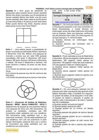PODEMOS – Prof. Otávio Luciano Camargo Sales de Magalhães
35.9.9214.0594 goo.gl/pjykRW goo.gl/JD6Vhj goo.gl/PSGwJT
148
Questão 6 – Num grupo de estudantes foi
pesquisado sobre quantos alunos haviam assistido
Senhor dos Anéis e percebeu que 24 estudantes já
haviam assistido Senhor dos Anéis, mas 83 nunca
haviam assistido. Além disso, sabe-se que 65 alunos
já viram Harry Potter e 16 alunos já viram tanto Harry
Potter quanto Senhor dos Anéis. Quantos alunos
desse grupo nunca viram Harry Potter?
Extra 1 - Uma editora estuda a possibilidade de
lançar novamente as publicações Helena, Senhora e
A Moreninha. Para isto, efetuou uma pesquisa de
mercado e concluiu que em cada 1000 pessoas
consultadas: 600 leram A Moreninha; 400 leram
Helena; 300 leram Senhora; 200 leram A Moreninha
e Helena; 150 leram A Moreninha e Senhora; 100
leram Senhora e Helena; 20 leram as três obras;
Calcule:
a) O número de pessoas que leu apenas uma das
obras.
b) O número de pessoas que não leu nenhuma das
três obras.
c) O número de pessoas que leu duas ou mais obras.
Extra 2 – (Concurso de Análise de Sistemas:
Suporte - BRDE - Banca FUNDATEC - 2015) O
departamento de pessoal de uma empresa realizou
uma pesquisa de clima com 550 funcionários. Ao
analisar os resultados, constatou que 200
funcionários estão satisfeitos com sua residência,
320 funcionários estão satisfeitos com o seu
automóvel; entretanto, 120 não estão satisfeitos com
sua residência, nem com seu automóvel. A partir
dessas informações, podemos dizer que o número
de funcionários que estão satisfeitos com sua
residência e seu automóvel é:
A 30 B 90 C 120 D 430 E 520
REVISÃO 2
Correção Completa da Revisão
2
23:20
https://youtu.be/LZ-llWL4V7c
Questão 1 – Os vírus que causam as doenças Zika
e Chicungunha passaram a ser mais conhecidos no
Brasil recentemente, e muitos técnicos em
enfermagem ainda não estão totalmente informados
sore as doenças. Após uma pesquisa, verificou-se
que 38 conhecem bem a Zika, 25 o Chicungunha, 23
as duas doenças e 11 nenhuma delas.
a) Quantos técnicos em enfermagem foram
entrevistados?
b) Quantos técnicos não conhecem bem o
Chicungunha?
Questão 2 – Foram aplicadas provas de Matemática
e Geometria. 300 alunos pegaram média apenas em
Matemática, 260 pegaram média apenas em
Geometria, 100 pegaram média das duas matérias e
210 não pegaram média em matéria alguma.
a) Quantos alunos pegaram média apenas em
Matemática?
b) Quantos alunos pegaram média apenas em
Geometria?
c) Quantos alunos pegaram média em apenas uma
das disciplinas?
d) Quantos alunos fizeram essas provas?
Questão 3 – Em uma pesquisa realizada com 50
pessoas para saber que esporte elas apreciam entre
futebol, basquete e vôlei, o resultado foi o seguinte:
27 gostam de futebol, 23 de basquete e 14 de vôlei;
10 gostam de futebol e basquete; 9 gostam de
futebol e vôlei; 8 de basquete e de vôlei e 7 gostam
das três modalidades.
a) Quantas gostam somente de futebol?
b) Quantas gostam apenas de vôlei?
c) Quantas gostam de, no mínimo, um desses
esportes?
d) Quantas pessoas não gostam de nenhum desses
esportes?
e) Quantas pessoas gostam de um e somente um
desses esportes?
f) Quantas pessoas gostam de pelo menos dois
desses esportes?
g) Quantas gostam de dois e apenas dois desses
esportes?
 