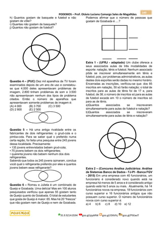 PODEMOS – Prof. Otávio Luciano Camargo Sales de Magalhães
35.9.9214.0594 goo.gl/pjykRW goo.gl/JD6Vhj goo.gl/PSGwJT
149
h) Quantos gostam de basquete e futebol e não
gostam de vôlei?
i) Quantas não gostam de basquete?
j) Quantos não gostam de futebol?
Questão 4 – (PUC) Dez mil aparelhos de TV foram
examinados depois de um ano de uso e constatou-
se que 4.000 deles apresentavam problemas de
imagem, 2.800 tinham problemas de som e 3.500
não apresentavam nenhum dos tipos de problema
citados. Então o número de aparelhos que
apresentavam somente problemas de imagem é:
(A) 4 000 (B) 3 700 (C) 3 500
(D) 2 800 (E) 2 500
Questão 5 – Há uma antiga rivalidade entre os
fabricantes de dois refrigerantes: o grud-cola e o
pimba-cola. Para se saber qual o preferido numa
certa região, foi feita uma pesquisa entre 245 jovens
dessa localidade. Precisamente:
• 135 jovens entrevistados bebem grud-cola;
• 75 jovens bebem os dois refrigerantes;
• quarenta jovens não bebem nenhum dos dois
refrigerantes.
Sabendo que todos os 245 jovens opinaram, conclua
você qual o refrigerante preferido por eles e quantos
jovens bebem esse refrigerante?
Questão 6 – Romeu e Julieta é um combinado de
Queijo e Goiabada. Uma delícia! Mas em 100 alunos
pesquisados verificou que apenas 55 gostam tanto
de Queijo quanto de Goiabada. O total de estudantes
que gosta de Queijo é maior: 65. Mas há 20 “frescos”
que não gostam nem de Queijo e nem de Goiabada.
Podemos afirmar que o número de pessoas que
gostam de Goiabada é ....?
Extra 1 - (UFRJ - adaptado) Um clube oferece a
seus associados aulas de três modalidades de
esporte: natação, tênis e futebol. Nenhum associado
pôde se inscrever simultaneamente em tênis e
futebol, pois, por problemas administrativos, as aulas
destes dois esportes serão dadas no mesmo horário.
Encerradas as inscrições, verificou-se que: dos 85
inscritos em natação, 50 só farão natação; o total de
inscritos para as aulas de tênis foi de 17 e, para
futebol, de 38; o número de inscritos só para as aulas
de futebol excede em 10 o número de inscritos só
para as de tênis.
a)Quantos associados se inscreveram
simultaneamente para aulas de futebol e natação?
b)Quantos associados se inscreveram
simultaneamente para aulas de tênis e natação?
Extra 2 – (Concurso Analisa Judiciárioa: Análise
de Sistemas Banco de Dados - TJ-PI - Banca FGV
- 2015) Em uma empresa com 40 funcionários, um
funcionário é considerado novo quando está na
empresa há menos de 5 anos e é considerado antigo
quando está há 5 anos ou mais. Atualmente, há 14
funcionários novos na empresa, 18 funcionários com
curso superior e 16 funcionários antigos que não
possuem curso superior. O número de funcionários
novos com curso superior é:
a) 4 b) 6 c) 8 d) 10 e) 12
 