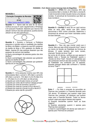 PODEMOS – Prof. Otávio Luciano Camargo Sales de Magalhães
35.9.9214.0594 goo.gl/pjykRW goo.gl/JD6Vhj goo.gl/PSGwJT
150
REVISÃO 3
Correção Completa da Revisão
3
21:41
https://youtu.be/DazVr-3jMSc
Questão 1 – Numa sala de aula de 32 alunos
verificou-se que 27 usam regularmente o Whatsapp
e 21 possuem Facebook. Sabendo que 2 alunos não
utilizam nenhum dos dois aplicativos, quantos alunos
utilizam-se dos dois aplicativos?
Questão 2 – Durante o Carnaval, a Prefeitura
pesquisou a opinião sobre a qualidade dos desfiles
do Brás e do Belém, e observou que 82% gostaram
do desfile do Brás e 70% gostaram do desfile do
Belém. Apenas 6% das pessoas disseram que não
gostaram de nenhum dos desfiles.
a) Qual a porcentagem de pessoas gostou dos dois
desfiles?
b) Qual a porcentagem das pessoas que gostaram
apenas do desfile do Brás?
c) Qual a porcentagem das pessoas que gostaram
apenas de um dos desfiles?
Questão 3 – Uma pesquisa mostrou que 30% dos
entrevistados lêem o jornal A, 29% lêem o jornal B,
20% lêem o jornal C, 13% lêem A e B, 6% lêem B e
C, 14% lêem A e C e 6% lêem os três jornais.
a) Quanto por cento lê pelo menos um jornal?
b) Quanto por cento não lê nenhum desses jornais?
c) Quanto por cento lê somente o jornal C?
d) Quanto por cento lê o jornal A e B e não lê C?
e) Quanto por cento lê o jornal A ou B e não lê C?
f) Quanto por cento não lê o jornal B?
Questão 4 – (PUC) Em uma empresa, 60% dos
funcionários lêem a revista A, 80% lêem a revista B,
e todo funcionário é leitor de pelo menos uma dessas
revistas. O percentual de funcionários que lêem as
duas revistas é ....
Questão 5 – (Unifap) O dono de um canil vacinou
todos os seus cães, sendo que 80% contra
parvovirose e 60% contra cinomose. Determine o
porcentual de animais que foram vacinados contra
as duas doenças.
Questão 6 – “Que não seja imortal, posto que é
chama. Mas que seja infinito enquanto dure": esse é
um trecho do Soneto de Fidelidade de Vinícius de
Moraes. O poeta também tem outro soneto,
chamado “Soneto do Amor Total”
Na turma de 40 alunos, verificou-se que apenas 6
sabiam tanto o “Soneto de Fidelidade” quanto o
“Soneto do Amor Total”. Haviam 21 estudantes que
não conheciam nenhum dos dois sonetos. O “Soneto
de Fidelidade” era conhecido por 16 pessoas.
Quantas pessoas dessa sala conhecem o “Soneto
do Amor Total”?
Extra 1 - Foi feita a proposta de excursões ao
Thermas dos Laranjais e a Fazenda Buracão para
140 alunos. 78 disseram que querem viajar para
Thermas dos Laranjais, 65 disseram que querem
viajar para a Fazenda Buracão. Todos os alunos
querem viajar para algum desses dois lugares.
a) Quantos estudantes querem fazer as duas
viagens?
b) Quantos estudantes querem ir apenas para
Thermas dos Laranjais?
c) Qual é a porcentagem de alunos que opta por ir
apenas para Thermas do Laranjais?
 