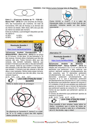 PODEMOS – Prof. Otávio Luciano Camargo Sales de Magalhães
35.9.9214.0594 goo.gl/pjykRW goo.gl/JD6Vhj goo.gl/PSGwJT
151
Extra 2 – (Concurso Analista de TI - TCE-SE -
Banca FGV - 2015) Em uma empresa de Aracaju,
45% dos funcionários são mulheres. Do total de
funcionários, 55% são de Aracaju e os demais são
do interior do estado. Além disso, 60% dos que são
do interior do estado são homens.
Entre as mulheres, a porcentagem daquelas que são
do interior é:
a) 35%; b) 40%; c) 45%;
d) 50%; e) 55%.
EXERCÍCIOS COMPLEMENTARES
Resolução Questão 1
4:14
https://youtu.be/XozKGgO3AHs
1)(Concurso Analista Previdenciário: TI -
MANAUSPREV - Banca FCC - 2015) Em um grupo
de 32 homens, 18 são altos, 22 são barbados e 16
são carecas. Homens altos e barbados que não são
carecas são seis. Todos homens altos que são
carecas, são também barbados. Sabe-se que
existem 5 homens que são altos e não são barbados
nem carecas. Sabe-se que existem 5 homens que
são barbados e não são altos nem carecas. Sabe-se
que existem 5 homens que são carecas e não são
altos e nem barbados. Dentre todos esses homens,
o número de barbados que não são altos, mas são
carecas é igual a
a) 13. b) 5. c) 8. d) 4. e) 7.
LEIA COM ATENÇÃO ESSE
QUADRO
Retire os dados antes de prosseguir:
Se olharmos os “somente A”, temos 5, e o total
de “A” é 13, então a soma das três regiões
abaixo precisa ser 18-5=13
Como 6+0=6, e 13-6=7, 7 é o valor da
intersecção tripla, e o resto é bem fácil de ser
calculado, inclusive sendo um dos dados
redundante:
Alternativa “D”
Resolução Questão 2
3:10
https://youtu.be/N8sxr09Ni0c
2)(Concurso Analista de Sistemas -
DESENVOLVESP - Banca VUNESP - 2014) Em
relação aos conjuntos A, B e C e a um total de 58
elementos que pertencem a eles, sabe-se: que
nenhum elemento pertence simultaneamente aos
três conjuntos; que 13 elementos pertencem
simultaneamente aos conjuntos A e B; que 3
elementos pertencem simultaneamente aos
conjuntos A e C; que 2 elementos pertencem
simultaneamente aos conjuntos B e C; que o número
de elementos que pertencem apenas ao conjunto C
é 5 unidades a mais do que aqueles que pertencem
apenas ao conjunto B; que o número de elementos
que pertencem apenas ao conjunto A é 1 unidade a
menos do que aqueles que pertencem apenas ao
conjunto B.
O número de elementos que pertencem apenas ao
conjunto C é igual a
a) 46. b) 31. c) 24. d) 17. e) 12.
LEIA COM ATENÇÃO ESSE
QUADRO
Essa questão é bem simples: basta retirar os
dados, considerar que a soma de todas as
regiões é 58, e achar o valor de x, e finalmente,
de x+5. Na dúvida, veja o vídeo!
 