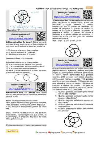 PODEMOS – Prof. Otávio Luciano Camargo Sales de Magalhães
35.9.9214.0594 goo.gl/pjykRW goo.gl/JD6Vhj goo.gl/PSGwJT
152
Alternativa “D”
Resolução Questão 3
3:36
https://youtu.be/qD44tG1l0xw
3)(Matemática Mais Ou Menos) Oitenta alunos de
uma sala de aula responderam às duas questões de
uma prova, verificando-se os seguintes resultados:
I - 30 alunos acertaram as duas questões.
II - 52 alunos acertaram a 1ª questão.
III - 44 alunos acertaram a 2ª questão.
Nessas condições, conclui-se que:
A) Nenhum aluno errou as duas questões.
B) 36 alunos acertaram somente uma questão.
C) 72 alunos acertaram pelo menos uma questão.
D) 16 alunos erraram as duas questões.
E) Não é possível determinar o número de alunos
que erraram as duas questões.
Resolução Questão 4
10:04
https://youtu.be/grbcR1YYj4w
4)(Matemática Mais Ou Menos) Uma escola
realizou uma pesquisa sobre os hábitos alimentares
de seus alunos.
Alguns resultados dessa pesquisa foram:
• 82% do total de entrevistados gostam de chocolate;
• 78% do total de entrevistados gostam de pizza; e
• 75% do total de entrevistados gostam de batata
frita.
Então, é CORRETO afirmar que, no total de alunos
entrevistados, a porcentagem dos que gostam, ao
mesmo tempo, de chocolate, de pizza e de batata
frita é, pelo menos, de
Essa é uma questão difícil e o método é bem diferente do comum!
Resolução Questão 5
2:00
https://youtu.be/VJmW0Yzu44Q
5)(Matemática Mais Ou Menos) Feita uma pesquisa
entre 100 alunos, do ensino médio, acerca das
disciplinas português, geografia e história,
constatou-se que 65 gostam de português, 60
gostam de geografia, 50 gostam de história, 35
gostam de português e geografia, 30 gostam de
geografia e história, 20 gostam de história e
português e 10 gostam dessas três disciplinas. O
número de alunos que não gosta de nenhuma
dessas disciplinas é
(A) 0 (B) 5 (C) 10 (D) 15 (E) 20
Resolução Questão 6
6:35
https://youtu.be/n2NiJIgpgdo
6)Uma cidade tentou fazer um projeto de moradia
popular destinado a pessoas carentes, sem casa
própria ou, como política afirmativa, para negros
ou pardos. Foram identificados 4900 pessoas
carentes, 2700 pessoas com casas alugadas,
5300 pessoas negras ou pardas, 1100 pessoas
carentes e com casa alugada, 2200 pessoas com
casa alugada e negras ou pardas, 1300 pessoas
carentes e negras ou pardas, 700 pessoas
carentes com casa alugada e negras ou pardas.
Essa cidade tinha 20.000 habitantes.
a) Quantas pessoas satisfazem pelo menos
um dos três critérios?
b) Quantas pessoas satisfazem pelo menos
dois dos três critérios?
c) Quantas pessoas satisfazem apenas um
dos critérios?
d) Quantas pessoas satisfazem exatamente
dois critérios?
e) Quantas pessoas não satisfazem nenhum
dos critérios?
 