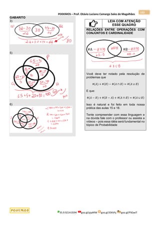 PODEMOS – Prof. Otávio Luciano Camargo Sales de Magalhães
35.9.9214.0594 goo.gl/pjykRW goo.gl/JD6Vhj goo.gl/PSGwJT
153
GABARITO
3)
5)
6)
LEIA COM ATENÇÃO
ESSE QUADRO
RELAÇÕES ENTRE OPERAÇÕES COM
CONJUNTOS E CARDINALIDADE
Você deve ter notado pela resolução de
problemas que
#(𝐴) + #(𝐵) − #(𝐴 ∩ 𝐵) = #(𝐴 ∪ 𝐵)
E que:
#(𝐴 − 𝐵) + #(𝐵 − 𝐴) + #(𝐴 ∩ 𝐵) = #(𝐴 ∪ 𝐵)
Isso é natural e foi feito em toda nossa
prática das aulas 15 e 18.
Tente compreender com essa linguagem e
na dúvida fale com o professor ou assista a
vídeos – pois essa idéia será fundamental no
tópico de Probabilidade
 