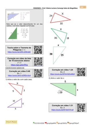 PODEMOS – Prof. Otávio Luciano Camargo Sales de Magalhães
35.9.9214.0594 goo.gl/pjykRW goo.gl/JD6Vhj goo.gl/PSGwJT
155
Note que se o valor desconhecido for um dos
catetos, você deve reajustar as fórmulas:
Teoria sobre o Teorema de
Pitágoras 9:10
https://youtu.be/xDE-oO6ndzE
Correção em vídeo da lista
de 10 exercícios abaixo
27:37
https://goo.gl/enPkiq
EXERCÍCIOS BÁSICOS
Correção em vídeo 5:49
Ex. 1
https://youtu.be/U-cERDc-6uA
1) Ache o valor de x em cada caso:
Correção em vídeo 1:24
Ex. 2
https://youtu.be/GF0nCQCwMz0
2) Ache o valor de x:
Correção em vídeo 1:31
Ex. 3
https://youtu.be/W1bIcf1H-q4
 