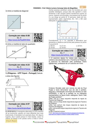 PODEMOS – Prof. Otávio Luciano Camargo Sales de Magalhães
35.9.9214.0594 goo.gl/pjykRW goo.gl/JD6Vhj goo.gl/PSGwJT
156
3) Ache a medida da diagonal:
Correção em vídeo 0:58
Ex. 4
https://youtu.be/PgoEM1i0bls
4) Ache a medida do lado do quadrado:
Correção em vídeo 4:23
Ex. 5
https://youtu.be/lFN1dT5ds3g
5) (Pitágoras – UTP Tripod – Portugal) Calcule
a área das figuras:
Correção em vídeo 4:57
Ex. 6
https://youtu.be/whWq2w3fpek
6) (IFSP/2015) O transporte alternativo é uma maneira
de se locomover usando um meio diferente dos mais
tradicionais. A bicicleta é um exemplo disso. Em alguns
lugares, ela é usada porque é mais barata, como no
interior do Brasil e em países como a Índia e China.
Outras pessoas escolhem andar de bicicleta por uma
questão ideológica, porque elas não agridem o meio
ambiente e não causam tantos transtornos quanto os
carros. Usando uma bicicleta, uma pessoa sai do ponto
A e se dirige ao ponto B. O percurso, dado em km,
representado pelos segmentos AC, CD e DB está
esboçado no gráfico abaixo.
Considerando √2 = 1,4, assinale a alternativa que
apresenta a distância percorrida pela pessoa do ponto
A ao ponto B.
a) 56 km. b) 21 km. c) 20 km.
d) 15 km. e) 10 km.
Correção em vídeo 3:13
Ex. 7
https://youtu.be/rxAtCzc_AeE
7) O exercício abaixo foi notícia pois relaciona o
cotidiano dos estudantes com o Teorema de Pitágoras.
O exercício foi elaborado pela professora Claire
(@tqlsnrise), professora de um subúrbio em Paris.
Cristiano Ronaldo está com ciúmes do dab de Paul
Pogba e tenta demonstrar que ele não é perfeito.
Segundo a Declaração Universal dos Direitos do Dab
(DUDDDD), o dab só é perfeito se os triângulos
representados na figura forem retângulos. Será o dab
de Pogba perfeito?
a)Não, pois só o braço esquerdo responde às regras do
Teorema de Pitágoras.
b)Não, pois só o braço direito responde às regras do Teorema
de Pitágoras.
c)Não, pois nenhum dos braços responde às regras do
Teorema de Pitágoras.
d)Sim, pois ambos braços responde às regras do Teorema de
Pitágoras.
e) Não é possível concluir.
Fonte: http://www.dn.pt/desporto/interior/o-teorema-de-pitagoras-
explicado-por-pogba-e-cristiano-ronaldo-5499775.html
 