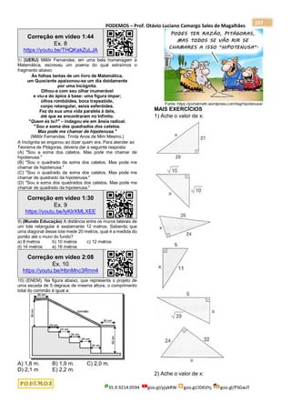 PODEMOS – Prof. Otávio Luciano Camargo Sales de Magalhães
35.9.9214.0594 goo.gl/pjykRW goo.gl/JD6Vhj goo.gl/PSGwJT
157
Correção em vídeo 1:44
Ex. 8
https://youtu.be/THQKakZuLJA
8) (UERJ) Millôr Fernandes, em uma bela homenagem à
Matemática, escreveu um poema do qual extraímos o
fragmento abaixo:
Às folhas tantas de um livro de Matemática,
um Quociente apaixonou-se um dia doidamente
por uma Incógnita.
Olhou-a com seu olhar inumerável
e viu-a do ápice à base: uma figura ímpar;
olhos rombóides, boca trapezóide,
corpo retangular, seios esferóides.
Fez da sua uma vida paralela à dela,
até que se encontraram no Infinito.
"Quem és tu?" – indagou ele em ânsia radical.
"Sou a soma dos quadrados dos catetos.
Mas pode me chamar de hipotenusa."
(Millôr Fernandes. Trinta Anos de Mim Mesmo.)
A Incógnita se enganou ao dizer quem era. Para atender ao
Teorema de Pitágoras, deveria dar a seguinte resposta:
(A) "Sou a soma dos catetos. Mas pode me chamar de
hipotenusa."
(B) "Sou o quadrado da soma dos catetos. Mas pode me
chamar de hipotenusa."
(C) "Sou o quadrado da soma dos catetos. Mas pode me
chamar de quadrado da hipotenusa."
(D) "Sou a soma dos quadrados dos catetos. Mas pode me
chamar de quadrado da hipotenusa."
Correção em vídeo 1:30
Ex. 9
https://youtu.be/lyKlrXMLXEE
9) (Mundo Educação) A distância entre os muros laterais de
um lote retangular é exatamente 12 metros. Sabendo que
uma diagonal desse lote mede 20 metros, qual é a medida do
portão até o muro do fundo?
a) 8 metros b) 10 metros c) 12 metros
d) 14 metros e) 16 metros
Correção em vídeo 2:08
Ex. 10
https://youtu.be/HbnMnc3Rmn4
10) (ENEM). Na figura abaixo, que representa o projeto de
uma escada de 5 degraus de mesma altura, o comprimento
total do corrimão é igual a:
A) 1,8 m. B) 1,9 m. C) 2,0 m.
D) 2,1 m E) 2,2 m.
Fonte: https://portalmath.wordpress.com/tag/hipotenusa/
MAIS EXERCÍCIOS
1) Ache o valor de x:
2) Ache o valor de x:
 