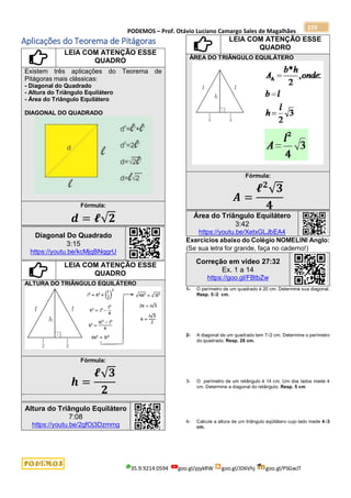 PODEMOS – Prof. Otávio Luciano Camargo Sales de Magalhães
35.9.9214.0594 goo.gl/pjykRW goo.gl/JD6Vhj goo.gl/PSGwJT
159
Aplicações do Teorema de Pitágoras
LEIA COM ATENÇÃO ESSE
QUADRO
Existem três aplicações do Teorema de
Pitágoras mais clássicas:
- Diagonal do Quadrado
- Altura do Triângulo Equilátero
- Área do Triângulo Equilátero
DIAGONAL DO QUADRADO
Fórmula:
𝒅 = 𝓵√𝟐
Diagonal Do Quadrado
3:15
https://youtu.be/kcMjqBNqgrU
LEIA COM ATENÇÃO ESSE
QUADRO
ALTURA DO TRIÂNGULO EQUILÁTERO
Fórmula:
𝒉 =
𝓵√𝟑
𝟐
Altura do Triângulo Equilátero
7:08
https://youtu.be/2gfOj3Dzmmg
LEIA COM ATENÇÃO ESSE
QUADRO
ÁREA DO TRIÂNGULO EQUILÁTERO
Fórmula:
𝑨 =
𝓵𝟐
√𝟑
𝟒
Área do Triângulo Equilátero
3:42
https://youtu.be/XetxGLJbEA4
Exercícios abaixo do Colégio NOMELINI Anglo:
(Se sua letra for grande, faça no caderno!)
Correção em vídeo 27:32
Ex. 1 a 14
https://goo.gl/FBtbZw
1- O perímetro de um quadrado é 20 cm. Determine sua diagonal.
Resp. 5√2 cm.
2- A diagonal de um quadrado tem 7√2 cm. Determine o perímetro
do quadrado. Resp. 28 cm.
3- O perímetro de um retângulo é 14 cm. Um dos lados mede 4
cm. Determine a diagonal do retângulo. Resp. 5 cm
4- Calcule a altura de um triângulo eqüilátero cujo lado mede 4√3
cm.
 
