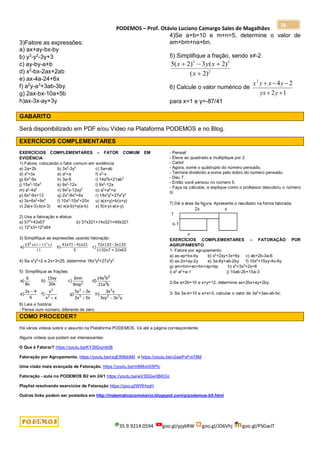 PODEMOS – Prof. Otávio Luciano Camargo Sales de Magalhães
35.9.9214.0594 goo.gl/pjykRW goo.gl/JD6Vhj goo.gl/PSGwJT
16
3)Fatore as expressões:
a) ax+ay-bx-by
b) y3
-y2
-3y+3
c) ay-by-a+b
d) x2
-bx-2ax+2ab
e) ax-4a-24+6x
f) a2
y-a3
+3ab-3by
g) 2ax-bx-10a+5b
h)ax-3x-ay+3y
4)Se a+b=10 e m+n=5, determine o valor de
am+bm+na+bn.
5) Simplifique a fração, sendo x≠-2
2
2
2
)
2
(
)
2
(
3
)
2
(
5




x
x
y
x
6) Calcule o valor numérico de
1
2
2
4
2





y
yx
y
x
y
x
para x=1 e y=-87/41
GABARITO
Será disponibilizado em PDF e/ou Vídeo na Plataforma PODEMOS e no Blog.
EXERCÍCIOS COMPLEMENTARES
EXERCÍCIOS COMPLEMENTARES – FATOR COMUM EM
EVIDÊNCIA
1) Fatore, colocando o fator comum em evidência
a) 2a+2b b) 3x2
-3y2
c) 5a+ab
d) x2
+3x e) a2
+a f) x2
-x
g) 6x2
-9x h) 3a-9 i) 14a2
b+21ab3
j) 15x3
-10x2
k) 9x2
-12x l) 9x2
-12x
m) a3
-4a2
n) 9x2
y-12xy2
o) a3
+a2
+a
p) 6x2
-9x+12 q) 2x3
-8x2
+6x r) 18x3
y2
+27x2
y2
s) 3x+6x2
+9x3
t) 10x3
-15x2
+20x u) a(x+y)+b(x+y)
v) 2a(x-3)-b(x-3) w) x(a-b)+y(a-b) x) 5(x-y)-a(x-y)
2) Use a fatoração e efetue:
a) 572
+43x57 b) 37x321+14x321+49x321
c) 123
x3+122
x64
3) Simplifique as expressões usando fatoração:
a)
13
b)
41x71 - 41x21
5
c)
72x133 - 2x133
1132x7 + 22x63
2
x x
61 13 3
13
3

4) Se x2
y2
=2 e 2x+3=25, determine 18x3
y2
+27x2
y2
.
5) Simplifique as frações:
a)
6
8x
b)
15xy
20x
c)
6mn
9mp
d)
14a b
21a b
e)
2x 4
6
f)
x
x x
g)
5x 3x
2x 5x
h)
3x y
3xy 3x y
2
2 3
3
2
2
2
3
2
2 2



 
6) Leia a história:
- Pense num número, diferente de zero.
- Pensei!
- Eleve ao quadrado e multiplique por 2.
- Certo!
- Agora, some o quádruplo do número pensado.
- Termine dividindo a soma pelo dobro do número pensado.
- Deu 7.
- Então você pensou no número 5.
- Faça os cálculos, e explique como o professor descobriu o número
5!
7) Dê a área da figura. Apresente o resultado na forma fatorada:
EXERCÍCIOS COMPLEMENTARES – FATORAÇÃO POR
AGRUPAMENTO
1- Fatore por agrupamento:
a) ax-ay+bx-by b) x2
+2xy+3x+6y c) ab+2b-3a-6
d) ax-2x+ay-2y e) 3a-6y+ab-2by f) 10x2
+15xy-4x-6y
g) am+bm+an+bn+ap+bp h) x3
+3x2
+2x+6
i) a3
-a2
+a-1 j) 10ab-2b+15a-3
2-Se a+2b=10 e x+y=12, determine ax+2bx+ay+2by.
3- Se 3a-b=10 e a+x=3, calcular o valor de 3a2
+3ax-ab-bc.
COMO PROCEDER?
Há vários vídeos sobre o assunto na Plataforma PODEMOS. Vá até a página correspondente.
Alguns vídeos que podem ser interessantes:
O Que é Fatorar? https://youtu.be/KY3IlGqmk08
Fatoração por Agrupamento. https://youtu.be/rxqEINfbbM0 e https://youtu.be/v2awPxFm78M
Uma visão mais avançada de Fatoração. https://youtu.be/m9lMvdX5Pfc
Fatoração - aula no PODEMOS B2 em 24/1 https://youtu.be/wV3SGwXBKOo
Playlist resolvendo exercícios de Fatoração https://goo.gl/WRHvqH
Outros links podem ser postados em http://matematicacomotavio.blogspot.com/p/podemos-b5.html
 
