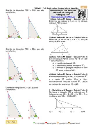 PODEMOS – Prof. Otávio Luciano Camargo Sales de Magalhães
35.9.9214.0594 goo.gl/pjykRW goo.gl/JD6Vhj goo.gl/PSGwJT
161
Girando os triângulos ABC e DAC que são
semelhantes
Girando os triângulos ABC e DBA que são
semelhantes:
Girando os triângulos DAC e DBA que são
semelhantes:
Demonstração das Relações
Métricas no Triângulo
Retângulo 18:01
https://youtu.be/AdhvcMBKUUc
1) (Maria Helena M² Baccar – Colégio Pedro II)
Determine as medidas a, h, m e n no triângulo
retângulo ABC a seguir.
2) (Maria Helena M² Baccar – Colégio Pedro II)
Determine os valores de b, c e h no triângulo
retângulo ABC abaixo.
3) (Maria Helena M² Baccar – Colégio Pedro II)
Em um retângulo ABCD, tem-se AB = 8 cm e BC
= 6 cm. Determine:
a) a medida da diagonal AC ;
b) a distância do ponto B à diagonal AC ;
c) a medida da projeção ortogonal do lado
AB sobre a diagonal AC .
4) (Maria Helena M² Baccar – Colégio Pedro II)
Em um triângulo retângulo ABC, a hipotenusa BC
e o cateto AB medem 30cm e 18cm,
respectivamente. Traça-se a altura AH . Calcule
as medidas dos segmentos AC e AH .
5 ) (Maria Helena M² Baccar – Colégio Pedro II)
Na figura, o triângulo ABC é retângulo em Â.
Sabendo-se que AD = 2, CD = 8 e BD = 5, a
medida do lado BC é (CUIDADO!)
a) 11 b) 12 c) 13 d) 14
 