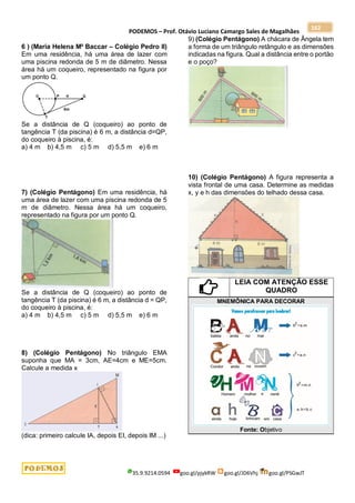 PODEMOS – Prof. Otávio Luciano Camargo Sales de Magalhães
35.9.9214.0594 goo.gl/pjykRW goo.gl/JD6Vhj goo.gl/PSGwJT
162
6 ) (Maria Helena M² Baccar – Colégio Pedro II)
Em uma residência, há uma área de lazer com
uma piscina redonda de 5 m de diâmetro. Nessa
área há um coqueiro, representado na figura por
um ponto Q.
Se a distância de Q (coqueiro) ao ponto de
tangência T (da piscina) é 6 m, a distância d=QP,
do coqueiro à piscina, é:
a) 4 m b) 4,5 m c) 5 m d) 5,5 m e) 6 m
7) (Colégio Pentágono) Em uma residência, há
uma área de lazer com uma piscina redonda de 5
m de diâmetro. Nessa área há um coqueiro,
representado na figura por um ponto Q.
Se a distância de Q (coqueiro) ao ponto de
tangência T (da piscina) é 6 m, a distância d = QP,
do coqueiro à piscina, é:
a) 4 m b) 4,5 m c) 5 m d) 5,5 m e) 6 m
8) (Colégio Pentágono) No triângulo EMA
suponha que MA = 3cm, AE=4cm e ME=5cm.
Calcule a medida x
(dica: primeiro calcule IA, depois EI, depois IM ...)
9) (Colégio Pentágono) A chácara de Ângela tem
a forma de um triângulo retângulo e as dimensões
indicadas na figura. Qual a distância entre o portão
e o poço?
10) (Colégio Pentágono) A figura representa a
vista frontal de uma casa. Determine as medidas
x, y e h das dimensões do telhado dessa casa.
LEIA COM ATENÇÃO ESSE
QUADRO
MNEMÔNICA PARA DECORAR
Fonte: Objetivo
 
