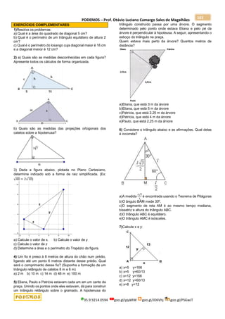 PODEMOS – Prof. Otávio Luciano Camargo Sales de Magalhães
35.9.9214.0594 goo.gl/pjykRW goo.gl/JD6Vhj goo.gl/PSGwJT
163
EXERCÍCIOS COMPLEMENTARES
1)Resolva os problemas:
a) Qual é a área do quadrado de diagonal 5 cm?
b) Qual é o perímetro de um triângulo equilátero de altura 2
cm?
c) Qual é o perímetro do losango cuja diagonal maior é 16 cm
e a diagonal menor é 12 cm?
2) a) Quais são as medidas desconhecidas em cada figura?
Apresente todos os cálculos de forma organizada.
b) Quais são as medidas das projeções ortogonais dos
catetos sobre a hipotenusa?
3) Dada a figura abaixo, plotada no Plano Cartesiano,
determine indicado sob a forma de raiz simplificada. (Ex:
√40 = 2√10)
a) Calcule o valor de x. b) Calcule o valor de y
c) Calcule o valor de z
d) Determine a área e o perímetro do Trapézio da figura.
4) Um fio é preso à 8 metros de altura do chão num prédio,
ligando até um ponto 6 metros distante desse prédio. Qual
será o comprimento desse fio? (Suponha a formação de um
triângulo retângulo de catetos 8 m e 6 m)
a) 2 m b) 10 m c) 14 m d) 48 m e) 100 m
5) Eliana, Paulo e Patrícia estavam cada um em um canto da
praça. Unindo os pontos onde eles estavam, dá para construir
um triângulo retângulo sobre o gramado. A hipotenusa do
triângulo construído passa por uma árvore. O segmento
determinado pelo ponto onde estava Eliana e pelo pé da
árvore é perpendicular à hipoteusa. A seguir, apresentando o
esboço do triângulo na praça.
Quem estava mais perto da árvore? Quantos metros de
distância?
a)Eliana, que está 3 m da árvore
b)Eliana, que está 5 m da árvore
c)Patrícia, que está 2,25 m da árvore
d)Patrícia, que está 4 m da árvore
e)Paulo, que está 2,25 m da árvore
6) Considere o triângulo abaixo e as afirmações. Qual delas
é incorreta?
a)A medida
ℓ√3
2
é encontrada usando o Teorema de Pitágoras
b)O ângulo BÂM mede 30º.
c)O segmento de reta AM é ao mesmo tempo mediana,
bissetriz e altura do triângulo ABC.
d)O triângulo ABC é equilátero.
e)O triângulo AMC é isósceles.
7)Calcule x e y:
a) x=5 y=166
b) x=5 y=60/13
c) x=12 y=166
d) x=12 y=60/13
e) x=8 y=12
 