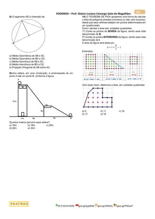 PODEMOS – Prof. Otávio Luciano Camargo Sales de Magalhães
35.9.9214.0594 goo.gl/pjykRW goo.gl/JD6Vhj goo.gl/PSGwJT
164
8) O segmento AD é chamado de:
a) Média Geométrica de AB e AC.
b) Média Geométrica de BD e CD.
c) Média Harmônica de AB e AC.
d) Média Harmônica de BD e CD.
e) Projeção Ortogonal de AB sobre AC.
9)Uma esfera, em uma construção, é arremessada de um
ponto A até um ponto B, conforme a figura.
Quantos metros percorre essa esfera?
a) 16m b) 18m c) 20m
d) 22m e) 32m
10) O TEOREMA DE PICK apresenta uma forma de calcular
a área de polígonos simples (convexos ou não, sem buracos),
desde que seus vértices estejam em pontos determinados em
um quadriculado.
Como calcular a área (em unidades quadradas)
1º) Conte os pontos da BORDA da figura, sendo esse total
denominado de B.
2º) Conte os pontos INTERIORES da figura, sendo esse total
denominado de I.
A área da figura será dada por:
𝐴 = 𝐼 +
𝐵
2
− 1
Exemplos:
Com base nisso, determine a área, em unidades quadradas:
a) 5 b) 11 c) 16
d) 17 e) 18
 