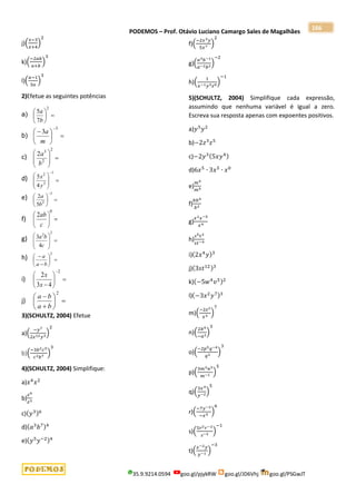 PODEMOS – Prof. Otávio Luciano Camargo Sales de Magalhães
35.9.9214.0594 goo.gl/pjykRW goo.gl/JD6Vhj goo.gl/PSGwJT
166
j)(
𝑥−3
𝑥+4
)
2
k)(
−2𝑎𝑏
𝑎+𝑏
)
3
l)(
𝑎−1
3𝑎
)
3
2)Efetue as seguintes potências
a) 






2
7
5
b
a
b) 





 
3
3
m
a
c) 








2
2
3
2
b
a
d) 








1
3
2
4
5
y
x
e) 






3
2
5
2
b
a
f) 






0
2
c
ab
g) 








2
2
4
3
c
b
a
h) 








2
b
a
a
i) 







2
4
3
2
x
x
j) 








2
b
a
b
a
3)(SCHULTZ, 2004) Efetue
a)(
−𝑦7
2𝑧12𝑦3
)
2
b)(
−3𝑏2𝑐5
𝑐2𝑏7
)
3
4)(SCHULTZ, 2004) Simplifique:
a)𝑥4
𝑥2
b)
𝑧9
𝑧3
c)(𝑦3)6
d)(𝑎3
𝑏7)4
e)(𝑦5
𝑦−2)4
f)(
−2𝑥3𝑦
5𝑥7
)
2
g)(
𝑎3𝑏−1
𝑎−2𝑏2
)
−2
h)(
1
𝑥−1𝑦3𝑧0
)
−1
5)(SCHULTZ, 2004) Simplifique cada expressão,
assumindo que nenhuma variável é igual a zero.
Escreva sua resposta apenas com expoentes positivos.
a)𝑦5
𝑦2
b)−2𝑧3
𝑧5
c)−2𝑦3(5𝑥𝑦4)
d)6𝑥5
∙ 3𝑥5
∙ 𝑥0
e)
𝑚9
𝑚5
f)
𝑏𝑏4
𝑏2
g)
𝑥2𝑥−5
𝑥4
h)
𝑠5𝑡2
𝑠𝑡−4
i)(2𝑥4
𝑦)3
j)(3𝑠𝑡12)3
k)(−5𝑤4
𝑣5)2
l)(−3𝑥2
𝑦7)3
m)(
−2𝑧2
𝑥3
)
7
n)(
2𝑏4
−𝑎2
)
3
o)(
−2𝑝5𝑞−4
𝑞3
)
3
p)(
3𝑚2𝑛3
𝑚−1
)
5
q)(
3𝑥4
𝑦−2
)
5
r)(
−7𝑦−2
−𝑥5
)
6
s)(
5𝑟2𝑟−2
𝑠−3
)
−1
t)(
𝑥−2𝑦
𝑦−1
)
−3
 