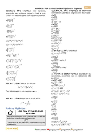 PODEMOS – Prof. Otávio Luciano Camargo Sales de Magalhães
35.9.9214.0594 goo.gl/pjykRW goo.gl/JD6Vhj goo.gl/PSGwJT
167
6)(SCHULTZ, 2004) Simplifique cada expressão,
assumindo que nenhuma variável é igual a zero.
Escreva sua resposta apenas com expoentes positivos.
a)(
15𝑥𝑦3
3𝑦2
)
−1
b)[
2𝑥−3
(2𝑥)3
]
−1
c)(
4𝑎3𝑏−3
𝑎−1𝑏2
)
−2
d)(
15𝑎2𝑏−2
−3𝑎𝑏−3
)
−2
e)(𝑥−3
𝑦−1)−1(𝑥−3
𝑦0)2
f)(𝑎−3
𝑏2)4(−2𝑎3
𝑏7)−3
g)[
(𝑎3𝑏5)
2
𝑎5𝑏2
]
−4
h)(
𝑠−3
4𝑡
)
−3
(
5𝑡
𝑠−7
)
−2
i)(
3𝑧
𝑥−4
)
2
(
3𝑥−12𝑦𝑧−3
2𝑥𝑦7
)
−3
j)[(
𝑥5𝑦2
𝑥−3𝑦
)
−2
(
𝑦−3
2𝑥5
)
3
]
−1
k)[
(𝑎−5𝑏2)
−1
(−𝑎1𝑏4𝑐−1)2
]
−3
l)[
(2𝑠3𝑥𝑡2𝑦)
2
(𝑠3𝑥𝑡−4)−1
]
2
7)(SCHULTZ, 2004) Dados a, b, c tais que
(𝑥−2
𝑦3
𝑧2)(𝑦𝑎
𝑧𝑏
𝑥𝑐)
Para todos os valores não nulos de x, y e z.
8)(SCHULTZ, 2004) Mostre que se 𝑦 ≠ 0, então
𝑦𝑎−𝑏
=
1
𝑦𝑏−𝑎
Radicais Algébricos
LEIA COM ATENÇÃO ESSE
QUADRO
Vamos fazer diversos exercícios envolvendo radicais
algébricos, que são expressões do tipo
√𝑃(𝑥)
𝑛
Quando 𝑃(𝑥) é um polinômio, satisfeitas condições
de existência.
1)(SCHULTZ, 2004) Simplifique as expressões
com radicais usando as propriedades das raízes:
a)√50
b)√128
c)√−54
3
d)−32√−48
3
e)√32𝑥3
f) √18𝑥3
g) √−27𝑥5
3
h) √−81𝑥7
3
i)√27𝑏3𝑐4
j) √50𝑎3𝑏4
k) √24𝑥5𝑦3𝑧9
3
l) √250𝑟7𝑠2𝑡3
3
m) √98𝑥8𝑦3𝑧
n)(16𝑥6)
1
4
o)(40𝑎7)
1
3
2) (SCHULTZ, 2004) Simplifique
a)(27𝑎𝑏3)
1
3 ∙ √5𝑎4𝑏
3
b)
8(54𝑥5)
1
2
4√3𝑥3
c)√3𝑟2𝑠3
3
∙ (9𝑟3
𝑠4)
1
3
d)
√54𝑥3𝑦3
(3𝑥𝑦2)
1
2
e)√27𝑎4𝑏3
3
(81𝑎2
𝑏)
1
3
f)
12√15𝑥3
6(3𝑥)
1
2
3) (SCHULTZ, 2004) Simplifique os produtos ou
quocientes, assumindo que os radicandos são
positivos:
a)√2𝑥3 ∙ √4𝑥3
b)√3𝑦3
3
∙ √9𝑦2
3
c)√25𝑥2
4
∙ (25𝑥2)
1
4
d)(16𝑥2)
1
3 ∙ √4𝑥
3
e)(24𝑟𝑠)
1
2 ∙ √6𝑟3𝑠4 ∙ √𝑟𝑠2
f)√3𝑎2𝑏4
3
∙ (𝑎3
𝑏5)
1
3 ∙ √𝑎𝑏
3
g)
(64𝑦7)
1
3
√𝑦3
3
h)
(42𝑎4)
1
2
√8𝑎5
i)
√24𝑥5
(6𝑥3)
1
2
j)
√32𝑥7
3
(4𝑥2)
1
3
k)
(64𝑥7)
1
4
√𝑥
4
l)
(24𝑥5𝑧2)
1
2
√12𝑥2𝑧2
m)(21𝑥2
𝑦3)
1
2√3𝑥4𝑦8
n)(81𝑑4
𝑓4)
1
2√5𝑑2𝑓8√𝑑2𝑓2
 