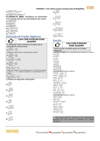 PODEMOS – Prof. Otávio Luciano Camargo Sales de Magalhães
35.9.9214.0594 goo.gl/pjykRW goo.gl/JD6Vhj goo.gl/PSGwJT
168
o)√64𝑦7𝑐3𝑡5
3
(𝑦𝑐𝑡)−
2
3
p)√162𝑎7𝑏3𝑐5
3
(54𝑎𝑏𝑐)−
1
3
4) (SCHULTZ, 2004) Simplifique as expressões
com radicais usando as propriedades das raízes:
a)√49𝑥2𝑦5𝑧6
b)√64𝑎4𝑏𝑐3
c)√128𝑎𝑏2𝑐5
d)√−27𝑥7𝑦3𝑧2
3
e)√−32𝑓6𝑔5ℎ2
5
f)√−54𝑥5𝑦9
3
Radiciação de Frações Algébricas
LEIA COM ATENÇÃO ESSE
QUADRO
A radiciação é feita usando-se as regras que já
aprendemos anteriormente:
a)√
𝑎6𝑏9
𝑐12
3
=
𝑎2𝑏3
𝑐4
(Notou que basta dividir os expoentes pelo índice?)
b)√
36𝑎4
25𝑏12 =
6𝑎2
5𝑏6
c)√
144
𝑥6𝑦8𝑧12 =
12
𝑥3𝑦4𝑧6
d)√
27𝑎9
8𝑏15
3
=
3𝑎3
2𝑏5
e)√
9
𝑥2−6𝑥+9
=
3
𝑥−3
(Note que, fatoramos o denominador que é um trinômio quadrado
e temos (𝑥 − 3)2
, portanto cancelamos o denominador com o
radical.
f)√
16
𝑥2+8𝑥+16
=
4
𝑥+4
1) Efetue as seguintes radiciações:
a)√
25𝑥6
𝑦8
b) √
400𝑎4
𝑏6𝑐10
c) √
9𝑥6𝑦2
𝑧14
d) √
8𝑦6
𝑥12
3
e) √
8𝑧9
𝑤12𝑦15
3
f) √
−8
𝑥6𝑦9
3
g) √
𝑥9
27𝑦12
3
h)√
25𝑥−4
𝑦−6
i) √
9𝑥−8𝑦12
𝑧−14
j) √
125𝑥−21
𝑧−6𝑦9
3
k)√
𝑥2−10𝑥+25
4𝑥2+4𝑥+1
l)√
144
9𝑥2−24𝑥+16
Revisão
LEIA COM ATENÇÃO
ESSE QUADRO
Vamos revisar conceitos gerais de Frações
Algébricas
1) (SCHULTZ, 2004) Faça a Simplificação das Frações (no caderno)
a)
𝑥2−25
𝑥2−10𝑥+25
b)
4𝑥2+8𝑥+4
𝑥+1
c)
𝑥2−6𝑥+9
𝑥2−9
*d)
𝑥2−10𝑥+9
𝑥2+2𝑥−3
*e)
−𝑥2−𝑥+6
𝑥2−5𝑥+6
*f)
𝑎𝑥−𝑏𝑥+𝑎𝑦−𝑏𝑦
𝑎𝑥+𝑏𝑥+𝑎𝑦+𝑏𝑦
*g)
𝑥2−𝑦2−4𝑥+4𝑦
𝑥2−𝑦2+4𝑥−4𝑦
2) (Ismael Reis) Efetue(no caderno)
*a)
𝑥2+4𝑥+4
𝑥2−9
∙
3𝑥+9
𝑥2+3𝑥+2
∙
𝑥−3
3𝑥
*b)
3𝑚2−3
5
∙
15(𝑚+3)
𝑚2+3𝑚−4
∙
𝑚
𝑚2−9
c)
5𝑎𝑏
𝑎2−𝑏2
∙
2𝑏𝑐
𝑎3𝑏3
∙
𝑎+𝑏
𝑐2
d)
1
4𝑥+4
∙
3
𝑥−1
∙
𝑥
𝑥2−1
*e)
𝑦2+6𝑦+9
(𝑦+2)(𝑦2+4)
∙
𝑦2−4
(𝑦+3)(𝑦+2)
f)
2𝑏(𝑎−𝑥)2
𝑎2𝑥−𝑥3
∙
3𝑥(𝑏+𝑥)
𝑏2−𝑥2
g)
𝑥4−1
𝑥
∙
𝑥
𝑥+1
∙
2𝑥+3
𝑥2
h)
𝑎2𝑦2
𝑧3
∙
𝑦𝑧
𝑎𝑦+𝑎𝑧
∙
𝑦2−𝑧2
𝑎𝑦𝑧
*i)
𝑥2−2𝑥+𝑥𝑦−2𝑦
𝑥2−3𝑥−𝑥𝑦+3𝑦
∙
(𝑥−𝑦)2
𝑥+𝑦
3) (Ismael Reis) Efetue(no caderno)
*a)
4𝑥+6
𝑥+1
:
2𝑥3+3𝑥2
𝑥2+3𝑥+2
b)
𝑎2−9
𝑎2−1
:
𝑎+3
5𝑎+5
c)
2𝑎𝑥2−2𝑎𝑦2
𝑏𝑥
:
(𝑥−𝑦)(𝑥+𝑦)2
𝑥3
d)
𝑥4−𝑎4
(𝑥−𝑎)2
:
𝑥2+𝑎2𝑥
𝑥−𝑎
*e)
𝑚2−1
𝑎2−𝑏2
:
𝑚2−3𝑚+2
3𝑎+3𝑏
*f)
𝑥2+3𝑥−10
𝑎2+7𝑎−18
:
𝑥2−4
𝑎2−4
*g)
𝑎2−2𝑎−15
𝑎2−9
:
𝑎2−3𝑎
𝑎2−5𝑎
Toda vez que você ver o * Necessário ter feito o aprofundamento
interessante das aulas anteriores do Submódulo para conseguir
acompanhar.
 