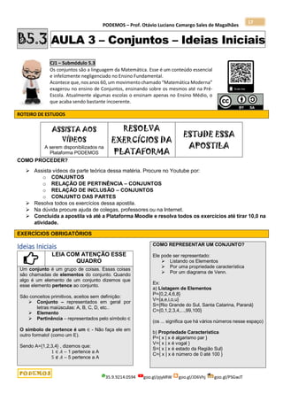 PODEMOS – Prof. Otávio Luciano Camargo Sales de Magalhães
35.9.9214.0594 goo.gl/pjykRW goo.gl/JD6Vhj goo.gl/PSGwJT
17
B5.3 AULA 3 – Conjuntos – Ideias Iniciais
CJ1 – Submódulo 5.3
Os conjuntos são a linguagem da Matemática. Esse é um conteúdo essencial
e infelizmente negligenciado no Ensino Fundamental.
Acontece que, nos anos 60, um movimento chamado “Matemática Moderna”
exagerou no ensino de Conjuntos, ensinando sobre os mesmos até na Pré-
Escola. Atualmente algumas escolas o ensinam apenas no Ensino Médio, o
que acaba sendo bastante incoerente.
ROTEIRO DE ESTUDOS
ASSISTA AOS
VÍDEOS
A serem disponibilizados na
Plataforma PODEMOS
RESOLVA
EXERCÍCIOS DA
PLATAFORMA
ESTUDE ESSA
APOSTILA
COMO PROCEDER?
 Assista vídeos da parte teórica dessa matéria. Procure no Youtube por:
o CONJUNTOS
o RELAÇÃO DE PERTINÊNCIA – CONJUNTOS
o RELAÇÃO DE INCLUSÃO – CONJUNTOS
o CONJUNTO DAS PARTES
 Resolva todos os exercícios dessa apostila.
 Na dúvida procure ajuda de colegas, professores ou na Internet.
 Concluída a apostila vá até a Plataforma Moodle e resolva todos os exercícios até tirar 10,0 na
atividade.
EXERCÍCIOS OBRIGATÓRIOS
Ideias Iniciais
LEIA COM ATENÇÃO ESSE
QUADRO
Um conjunto é um grupo de coisas. Essas coisas
são chamadas de elementos do conjunto. Quando
algo é um elemento de um conjunto dizemos que
esse elemento pertence ao conjunto.
São conceitos primitivos, aceitos sem definição:
 Conjunto – representados em geral por
letras maiúsculas: A, B, C, D, etc..
 Elemento
 Pertinência – representados pelo símbolo ∈
O símbolo de pertence é um ∈ - Não faça ele em
outro formato! (como um E).
Sendo A={1,2,3,4} , dizemos que:
1 ∈ 𝐴 – 1 pertence a A
5 ∉ 𝐴 – 5 pertence a A
COMO REPRESENTAR UM CONJUNTO?
Ele pode ser representado:
 Listando os Elementos
 Por uma propriedade característica
 Por um diagrama de Venn.
Ex:
a) Listagem de Elementos
P={0,2,4,6,8}
V={a,e,i,o,u}
S={Rio Grande do Sul, Santa Catarina, Paraná}
C={0,1,2,3,4,...,99,100}
(os ... significa que há vários números nesse espaço)
b) Propriedade Característica
P={ x | x é algarismo par }
V={ x | x é vogal }
S={ x | x é estado da Região Sul}
C={ x | x é número de 0 até 100 }
 