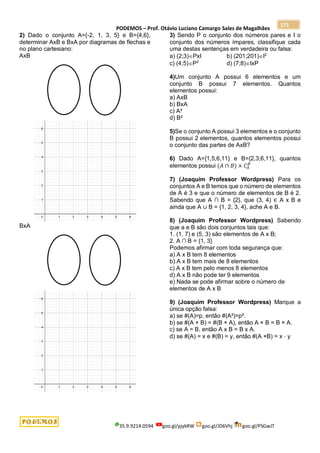 PODEMOS – Prof. Otávio Luciano Camargo Sales de Magalhães
35.9.9214.0594 goo.gl/pjykRW goo.gl/JD6Vhj goo.gl/PSGwJT
171
2) Dado o conjunto A={-2, 1, 3, 5} e B={4,6},
determinar AxB e BxA por diagramas de flechas e
no plano cartesiano:
AxB
BxA
3) Sendo P o conjunto dos números pares e I o
conjunto dos números ímpares, classifique cada
uma destas sentenças em verdadeira ou falsa:
a) (2;3)PxI b) (201;201)I2
c) (4;5)P2
d) (7;8)IxP
4)Um conjunto A possui 6 elementos e um
conjunto B possui 7 elementos. Quantos
elementos possui:
a) AxB
b) BxA
c) A²
d) B²
5)Se o conjunto A possui 3 elementos e o conjunto
B possui 2 elementos, quantos elementos possui
o conjunto das partes de AxB?
6) Dado A={1,5,6,11} e B={2,3,6,11}, quantos
elementos possui (𝐴 ∩ 𝐵) × 𝐶𝐴
𝐵
7) (Joaquim Professor Wordpress) Para os
conjuntos A e B temos que o número de elementos
de A é 3 e que o número de elementos de B é 2.
Sabendo que A ∩ B = {2}, que (3, 4) ∈ A x B e
ainda que A ∪ B = {1, 2, 3, 4}, ache A e B.
8) (Joaquim Professor Wordpress) Sabendo
que a e B são dois conjuntos tais que:
1. (1, 7) e (5, 3) são elementos de A x B;
2. A ∩ B = {1, 3}
Podemos afirmar com toda segurança que:
a) A x B tem 8 elementos
b) A x B tem mais de 8 elementos
c) A x B tem pelo menos 8 elementos
d) A x B não pode ter 9 elementos
e) Nada se pode afirmar sobre o número de
elementos de A x B
9) (Joaquim Professor Wordpress) Marque a
única opção falsa:
a) se #(A)=p, então #(A²)=p².
b) se #(A × B) = #(B × A), então A × B = B × A.
c) se A = B, então A x B = B x A.
d) se #(A) = x e #(B) = y, então #(A ×B) = x ⋅ y
 