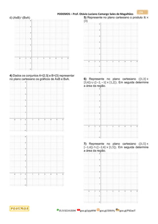 PODEMOS – Prof. Otávio Luciano Camargo Sales de Magalhães
35.9.9214.0594 goo.gl/pjykRW goo.gl/JD6Vhj goo.gl/PSGwJT
174
d) (AxB)(BxA)
4) Dados os conjuntos A=[2,5[ e B={3} representar
no plano cartesiano os gráficos de AxB e BxA.
5) Represente no plano cartesiano o produto ℝ ×
{3}
6) Represente no plano cartesiano ([1,3] ×
[3,4]) ∪ ([−2, −1] × [1,2]). Em seguida determine
a área da região.
7) Represente no plano cartesiano ([1,5] ×
[−1,4]) ∩ ([−2,4] × [1,5]). Em seguida determine
a área da região.
 