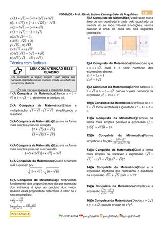 PODEMOS – Prof. Otávio Luciano Camargo Sales de Magalhães
35.9.9214.0594 goo.gl/pjykRW goo.gl/JD6Vhj goo.gl/PSGwJT
178
s)(13 + √2) − (−3 + 2√2) + 3√2
t)(1 + √75) + (−2 + √125) − 7√3
u)(3 − 5√2) − (−4 + √2)
v)(4 + 3√7) − (5 + 3√7)
w)2√6(√24 − 7)
x)3√5(−√20 + 2)
y)(√75 − 8)√12
z)(3√12 + 4)√27
a’)4√2(√12 − 3√2 + 4√8)
b’)2√3(7√3 − √8 + 2√5)
Técnica com Radicais
LEIA COM ATENÇÃO ESSE
QUADRO
Os exercícios a seguir exigem usar várias das
técnicas utilizadas nesse módulo. Cada um é feito de
uma forma distinta.
Toda vez que aparecer a mãozinha LEIA
1)(A Conquista da Matemática)Sendo 𝑎 = 1 −
√3 e 𝑏 = √3 − 1, determine o produto 𝑎𝑏.
2)(A Conquista da Matemática)Efetue a
multiplicação √7 + √5 ∙ √7 − √5 simplificando o
resultado
3)(A Conquista da Matemática)Escreva na forma
mais simples possível a fração
(2 + √2)(4 + √2)
(3 − √3)(3 + √3)
4)(A Conquista da Matemática)Escreva na forma
mais simples possível a expressão
(−5 + 2√7)(4 + √7) − 3√7
5)(A Conquista da Matemática)Qual é o número
real expresso por
√10 + √10 ∙ √10 − √10
6)(A Conquista da Matemática)A propriedade
fundamental das proporções nos diz que o produto
dos extremos é igual ao produto dos meios.
Usando essa propriedade determine o valor de x
nas proporções:
a)
𝑥
√6
=
√24
2
b)
𝑥
√13+√10
=
√13−√10
9
7)(A Conquista da Matemática)Você sabe que a
área de um quadrado é dada pelo quadrado da
medida do se lado. Nessas condições, vamos
calcular a área de cada um dos seguintes
quadrados.
8)(A Conquista da Matemática)Sabendo-se que
𝑥 = 3 + √2, qual é o valor numérico das
expressões abaixo :
a)𝑥2
− 2𝑥 + 1
b)𝑥2
− 6√2
9)(A Conquista da Matemática)Sendo dados 𝑎 =
6 + √2 e 𝑏 = 6 − √2, calcule o valor numérico da
expressão 𝑎2
− 2𝑎𝑏 + 𝑏2
10)(A Conquista da Matemática)Verifique se 𝑥 =
2 + √2 torna verdadeira a igualdade 𝑥2
− 4𝑥 + 2 =
0.
11)(A Conquista da Matemática)Escreva na
forma mais simples possível a expressão (3 +
2√5)
2
− √720 − 18.
12)(A Conquista da Matemática)Vamos
simplificar a fração
(√6 +√2)
2
(√7+√3)(√7−√3)
.
13)(A Conquista da Matemática)Qual a forma
mais simples de escrever a expressão (√7 +
√5)
2
− (√7 + √5)(√7 − √5)?
14)(A Conquista da Matemática)Qual é a
expressão algébrica que representa o quadrado
da expressão √5𝑥 + √2𝑥 para 𝑥 > 0?
15)(A Conquista da Matemática)Simplifique a
expressão
√3+2
√6+2
:
√6−2
√3
16)(A Conquista da Matemática) Dados 𝑥 = 2√3
e 𝑦 = 3√2, calcule o valor de 𝑥2
𝑦2
.
 