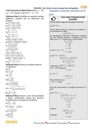 PODEMOS – Prof. Otávio Luciano Camargo Sales de Magalhães
35.9.9214.0594 goo.gl/pjykRW goo.gl/JD6Vhj goo.gl/PSGwJT
179
17)(A Conquista da Matemática) Dados 𝑥 = √10
e 𝑦 = 2√5, calcule o valor de 𝑎2
− 𝑏2
+ 10
18)(Ismael Reis) Simplifique os seguinte radicais
algébricos, supondo que os radicandos são
positivos:
a)√𝑥2 + 4𝑥𝑦 + 4𝑦2
b)√𝑥2 − 10𝑦 + 25𝑦2
c)√𝑥4 − 2𝑥2𝑦2 + 𝑦4
d)√
𝑥2
4
− 3𝑥 + 9
e)√
𝑥2
25
+
2𝑥𝑦
5
+ 𝑦2
f)√3𝑎2𝑐 + 6𝑎𝑏𝑐 + 3𝑏2𝑐
g)√4𝑎5𝑏2 − 20𝑎3𝑏3 + 25𝑎𝑏4
h) √
𝑎2𝑥−2𝑎𝑥2+𝑥3
𝑎2+2𝑎𝑥+𝑥2
i)√
𝑎3−𝑎𝑥2−𝑎2𝑥+𝑥3
𝑏5𝑐3𝑏
j)√𝑎3 + 3𝑎2 + 3𝑎 + 1
3
k)√𝑥3 + 6𝑥2 + 12𝑥 + 8
3
l)√8𝑚3 − 12𝑚2 + 6𝑚 − 1
3
m)√
𝑥3
8
−
3𝑥2
4
+
3𝑥
2
− 1
3
19)(Ismael Reis) Introduza os fatores externos
no radicando:
a)6√3
b)4𝑥2
√𝑦2
3
c)
2𝑥
𝑦
√
2𝑦
𝑥
4
d)
𝑎−𝑏
𝑎+𝑏
√
𝑎+𝑏
𝑎−𝑏
e)
𝑥+𝑦
𝑥−𝑦
√
𝑥2−2𝑥𝑦+𝑦2
𝑥2+𝑦2+2𝑥𝑦
f)(𝑎 + 𝑏)√
1
𝑎3+3𝑎2𝑏+3𝑎𝑏2+𝑏3
3
g)𝑎√
𝑏
𝑎
+ 𝑏√
𝑎
𝑏
20)(Ismael Reis) Calcule o valor das expressões
a seguir, simplificando sempre que possível,
considerando as condições de existência:
a)
√𝑥
1+√𝑥
−
√𝑥
1−√𝑥
b)
1
𝑥−√𝑥2−𝑦2
−
1
𝑥+√𝑥2−𝑦2
c)
√5+√2 √10
3
∙ √10
3
√5
d)
√24
3
− √81
3
√2 √9
3
∙√32
Equações Irracionais redutíveis ao 1º
grau
LEIA COM ATENÇÃO ESSE
QUADRO
Vamos resolver algumas inequações irracionais:
a)√3𝑥 − 4 = 3
Vamos elevar ambos os membros ao quadrado, o
que obviamente é válido:
(√3𝑥 − 3)
2
= 9
Ao cancelarmos a raiz com o expoente 2, podemos
ter uma “equação fantasma”, e aparecer uma raiz
falsa, pois, 3𝑥 − 3 precisa ser um valor positivo
3𝑥 − 3 = 81
3𝑥 = 84
𝑥 =
84
3
𝑥 = 28
Como 3 ∙ 28 − 3 > 0
𝑆 = {28}
b)√3𝑥 − 4 = √2𝑥 + 5
(√3𝑥 − 4)
2
= (√2𝑥 + 5)
2
3𝑥 − 4 = 2𝑥 + 5
3𝑥 − 2𝑥 = 5 + 4
𝑥 = 9
Verificação √3(9) − 4 = √2(9) + 5
√23 = √23 (Checado!)
𝑆 = {9}
c)−√𝑥 = 4
(−√𝑥)
2
= 42
𝑥 = 16
Mas verificamos que:
−√16 = 4 é falso
𝑆 = ∅
Isso fará mais sentido na equação irracional do 2º
grau
d)√𝑥2 + 9 = 𝑥 + 1
(√𝑥2 + 9)
2
= (𝑥 + 1)2
𝑥2
+ 9 = 𝑥2
+ 2𝑥 + 1
9 = 2𝑥 + 1
2𝑥 = 8
𝑥 =
8
2
𝑥 = 4
Verificar:
√42 + 9 = 4 + 1
√25 = 25
Checado!
𝑆 = {4}
 