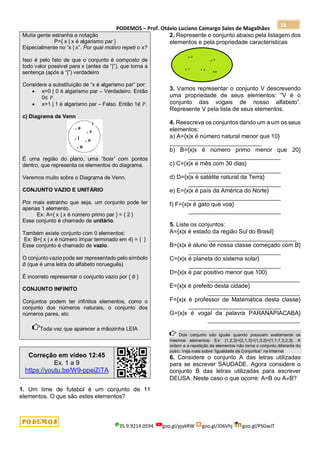PODEMOS – Prof. Otávio Luciano Camargo Sales de Magalhães
35.9.9214.0594 goo.gl/pjykRW goo.gl/JD6Vhj goo.gl/PSGwJT
18
Muita gente estranha a notação
P={ x | x é algarismo par }
Especialmente no “x | x”. Por qual motivo repeti o x?
Isso é pelo fato de que o conjunto é composto de
todo valor possível para x (antes da “|”), que torna a
sentença (após a “|”) verdadeiro
Considere a substituição de “x é algarismo par” por:
 x=0 | 0 é algarismo par – Verdadeiro. Então
0∈ 𝑃.
 x=1 | 1 é algarismo par – Falso. Então 1∉ 𝑃.
c) Diagrama de Venn
É uma região do plano, uma “bola” com pontos
dentro, que representa os elementos do diagrama.
Veremos muito sobre o Diagrama de Venn.
CONJUNTO VAZIO E UNITÁRIO
Por mais estranho que seja, um conjunto pode ter
apenas 1 elemento.
Ex: A={ x | x é número primo par } = { 2 }
Esse conjunto é chamado de unitário.
Também existe conjunto com 0 elementos:
Ex: B={ x | x é número ímpar terminado em 4} = { }
Esse conjunto é chamado de vazio.
O conjunto vazio pode ser representado pelo símbolo
∅ (que é uma letra do alfabeto norueguês)
É incorreto representar o conjunto vazio por { ∅ }
CONJUNTO INFINITO
Conjuntos podem ter infinitos elementos, como o
conjunto dos números naturais, o conjunto dos
números pares, etc.
Toda vez que aparecer a mãozinha LEIA
Correção em vídeo 12:45
Ex. 1 a 9
https://youtu.be/W9-ppeiZiTA
1. Um time de futebol é um conjunto de 11
elementos. O que são estes elementos?
2. Represente o conjunto abaixo pela listagem dos
elementos e pela propriedade características
3. Vamos representar o conjunto V descrevendo
uma propriedade de seus elementos: “V é o
conjunto das vogais de nosso alfabeto”.
Represente V pela lista de seus elementos.
4. Reescreva os conjuntos dando um a um os seus
elementos:
a) A={x|x é número natural menor que 10}
____________________________
b) B={x|x é número primo menor que 20}
____________________________
c) C={x|x é mês com 30 dias}
____________________________
d) D={x|x é satélite natural da Terra}
____________________________
e) E={x|x é país da América do Norte}
____________________________
f) F={x|x é gato que voa}
____________________________
5. Liste os conjuntos:
A={x|x é estado da região Sul do Brasil}
___________________________
B={x|x é aluno de nossa classe começado com B}
____________________________
C={x|x é planeta do sistema solar}
____________________________
D={x|x é par positivo menor que 100}
____________________________
E={x|x é prefeito desta cidade}
____________________________
F={x|x é professor de Matemática desta classe}
____________________________
G={x|x é vogal da palavra PARANAPIACABA}
____________________________
Dois conjunto são iguais quando possuem exatamente os
mesmos elementos. Ex: {1,2,3}={2,1,3}={1,3,2}={1,1,1,3,2,3}. A
ordem e a repetição de elementos não torna o conjunto diferente do
outro. Veja mais sobre “Igualdade de Conjuntos” na Internet
6. Considere o conjunto A das letras utilizadas
para se escrever SAUDADE. Agora considere o
conjunto B das letras utilizadas para escrever
DEUSA. Neste caso o que ocorre: A=B ou AB?
 