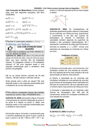 PODEMOS – Prof. Otávio Luciano Camargo Sales de Magalhães
35.9.9214.0594 goo.gl/pjykRW goo.gl/JD6Vhj goo.gl/PSGwJT
180
1)(A Conquista da Matemática) Vamos resolver
cada uma das seguintes equações, EM SEU
CADERNO:
a)√3𝑥 = 6 b)√3𝑥 − 2 = 5
c)√2𝑥 + 1 = −3 d)2√𝑥 = 4
e)3√𝑥 = 12 f)√𝑥2 + 3𝑥 − 9 = 𝑥
g)√2𝑥 + 5 = √𝑥 + 8 h)3√2𝑥 = 6
i)√5𝑥 + 2 = √−6 + 9𝑥 j)√𝑥2 + 2 = 𝑥 + 1
k)√𝑥 − 5 =
3
√𝑥−5
Na letra “k” vocês podem substituir 𝑥 − 5 = 𝑦
Problemas com Radicais
LEIA COM ATENÇÃO ESSE
QUADRO
A seguir faça os problemas que foram retirados do
livro de SCHULTZ (2004).
1)(SCHULTZ, 2004) Quão alta é uma pilha de três
caixas em forma de cubo, uma em cima da outra,
dado que seus volumes são 24 polegadas
cúbicas, 81 polegadas cúbicas e 375 polegadas
cúbicas) s? Dê uma resposta exata e uma
resposta arredondada para o centésimo mais
próximo da polegada.
b)E se as caixas tiverem volumes de 54 pés
cúbicos, 128 pés cúbicos e 250 pés cúbicos.
Quão grande será a pilha de caixas? Dê uma
resposta exata e uma resposta arredondada para
o centésimo de um pé mais próximo.
Pés cúbicos e polegadas cúbicas são medidas
imperiais de volume: veja o PODEMOS B3.2.
2)(SCHULTZ, 2004) a)Consulte a figura. Encontre
o comprimento do caminho destacado do ponto A
ao ponto B e depois ao ponto C. Dada uma
resposta exata e uma resposta arredondada para
o centésimo mais próximo.
b)Consulte a figura. Encontre o comprimento para
o caminho destacado do ponto A para o ponto B
para o ponto C se AX = BX=a e BY = CY = 2a,
onde a> 0. Dê sua resposta da forma mais simples
e radical.
3)(SCHULTZ, 2004) Os investigadores de
acidentes geralmente podem estimar a velocidade
de um motorista, em milhas por hora, examinando
o comprimento d em pés das marcas de
derrapagem na estrada. A estimativa da
velocidade também depende da superfície da
estrada e das condições meteorológicas. Se f
representa o coeficiente de atrito entre borracha e
concreto ou alcatrão, o 𝑠 = √30𝑓𝑑 ornece uma
estimativa da velocidade do motorista em milhas
por hora.
a) Escreva uma função para 𝑠 em termos de 𝑑 em
condições úmidas em uma estrada de concreto.
Dê uma resposta da forma mais simples e dê uma
aproximação ao décimo mais próximo.
b) Estime a velocidade de um motorista sob
condições molhadas em uma estrada de concreto
se as marcas de derrapagem forem estimadas em
200 pés de comprimento. Dê sua estimativa para
o número inteiro mais próximo de milhas por hora.
c) Compare a velocidade de um motorista cujas
marcas de derrapagem têm 400 pés de
comprimento, ambas em condições molhadas em
uma estrada de concreto.
4) (SCHULTZ, 2004) Simplifique
a)
𝑥
3−5√2
− (2 + 3√2) b)
𝑥
4+√2
− (−1 + 3√2)
 