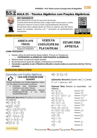 PODEMOS – Prof. Otávio Luciano Camargo Sales de Magalhães
35.9.9214.0594 goo.gl/pjykRW goo.gl/JD6Vhj goo.gl/PSGwJT
181
B5.2 AULA 23 – Técnica Algébrica com Frações Algébricas
CA2 – Submódulo 5.2
Como observamos na aula 22, essa aula é de técnicas.
É preciso dominarmos técnicas! Essas a seguir valem muito a pena, e, talvez
você queira retornar na aula 5 e fazer o aprofundamento interessante.
Os exercícios desse capítulo devem ser feitos no caderno, pois não haverá
espaço de resolução. Exercícios com * necessitam do aprofundamento
interessante.
ROTEIRO DE ESTUDOS
ASSISTA AOS
VÍDEOS
A serem disponibilizados na
Plataforma PODEMOS
RESOLVA
EXERCÍCIOS DA
PLATAFORMA
ESTUDE ESSA
APOSTILA
COMO PROCEDER?
 Assista vídeos da parte teórica dessa matéria. Procure no Youtube por:
o EXPRESSOES ALGÉBRICAS COM FRAÇÕES ALGÉBRICAS
 Resolva todos os exercícios dessa apostila.
 Na dúvida procure ajuda de colegas, professores ou na Internet.
 Concluída a apostila vá até a Plataforma Moodle e resolva todos os exercícios até tirar 10,0 na
atividade.
EXERCÍCIOS OBRIGATÓRIOS
Expressões com Frações Algébricas
LEIA COM ATENÇÃO ESSE
QUADRO
Efetuar expressões com Frações Algébricas exige o
uso das regras de expressões numéricas:
 Prioridade para Parênteses, depois
Colchetes e por último Chaves
 Primeiro Potência/Radiciação, segundo
Multiplicação/Divisão e por último
Adição/Multiplicação
1)(Edwaldo Bianchini) Simplifique as expressões
(no caderno)
a)(
𝑎
𝑏
+
𝑏
𝑎
) : (
𝑎
𝑏
−
𝑏
𝑎
)
b)(
2𝑎4𝑏
3𝑐𝑑3
)
2
∙ (
3𝑐2𝑑
2𝑎
)
3
c)(
𝑥+1
𝑥−2
+
𝑥−3
𝑥+2
) :(
2𝑥2−2𝑥+8
𝑥−2
)
d)(
2𝑥
𝑥+𝑦
− 1) ∙ (1 +
2𝑦
𝑥−𝑦
)
e)(
𝑎+𝑏
𝑎
−
𝑏−𝑎
𝑏
): (1 +
𝑎
𝑏
)
f)(
𝑎
𝑏
+
𝑏
𝑎
+ 2) : (
𝑎
𝑏
+ 1)
g)(
𝑥+𝑦
𝑥𝑦
): (
𝑥
𝑦
−
𝑦
𝑥
)
h)(
𝑎
𝑏
−
𝑏
𝑎
) ∙ (
𝑎
𝑎−𝑏
+
𝑎
𝑏
)
2)(Edwaldo Bianchini) Quanto vale
𝑎
𝑏
+
𝑏
𝑎
sendo
𝑎2
+ 𝑏2
= 100 e 𝑎𝑏 = 48?
3)(Ismael Reis) Resolva as expressões (no
caderno)
a)
2𝑎
3
−
𝑎2−𝑏2
25𝑥
∙
10𝑥
𝑎+𝑏
Resposta:
4𝑎+6𝑏
15
b)(
3𝑎
2𝑏
−
2𝑏
3𝑎
) : (
2
𝑎
+
3
𝑏
) Resposta:
3𝑎−2𝑏
6
c)(𝑥 −
𝑦2
2𝑥
) ∙ (𝑥 −
𝑥2+𝑦2
𝑥+𝑦
) : (1 −
𝑥
𝑥+𝑦
) Resposta:
(2𝑥2−𝑦2)(𝑥−𝑦)
2𝑥
d)(
5𝑎
7𝑏
−
7𝑏
5𝑎
) : (
7
𝑎
+
5
𝑏
) Resposta:
5𝑎−7𝑏
35
e)(
3𝑥
4𝑦
+
2𝑦
5𝑥
+
1
2
) (
5
𝑦
−
2
𝑥
) Resposta
(5𝑥−2𝑦)(15𝑥2+8𝑦2+10𝑥𝑦)
20𝑥2𝑦2
f)(
𝑥+2
𝑥−2
−
𝑥−2
𝑥+2
): (1 −
𝑥−2
𝑥+2
) Resposta:
2𝑥
𝑥−2
g)(𝑥 + 1 +
1
𝑥
)(𝑥 − 1 +
1
𝑥
) Resposta:
𝑥4+𝑥2+1
𝑥2
h)(
𝑎+𝑏
2𝑎−2𝑏
−
𝑎−𝑏
2𝑎+2𝑏
+
2𝑏2
𝑎2−𝑏2
) ∙
𝑎−𝑏
2𝑏
Resposta: 1
i)(𝑥 +
𝑎2𝑥
𝑥−𝑎2
) (𝑥 +
𝑎2𝑥
𝑥−𝑎2
) :
𝑥2+𝑎4
𝑥2−2𝑎2𝑥+𝑎4
Resposta:
𝑥4
𝑥2+𝑎4
j)(
2𝑥
𝑥2−1
−
1
𝑥+1
) (1 +
1
𝑥
) Resposta
1
𝑥
k)
𝑎−
𝑎𝑏
𝑎+𝑏
𝑎−𝑏
−
𝑏−
𝑎𝑏
𝑎−𝑏
𝑎+𝑏
Resposta
𝑎2+𝑏2
𝑎2−𝑏2
l)
1
𝑥−1
−1
1−
1
1+𝑥
: (1 +
2𝑥
1−𝑥
) Resposta: 1
m)
1+
1
𝑎
𝑏+
1
𝑎
+ 1 −
𝑎𝑏+𝑎
𝑎𝑏+1
Resposta:
2
𝑎𝑏+1
n)
1
𝑎2−
1
𝑏2
1
𝑎
−
1
𝑏
Resposta:
𝑎+𝑏
𝑎𝑏
 