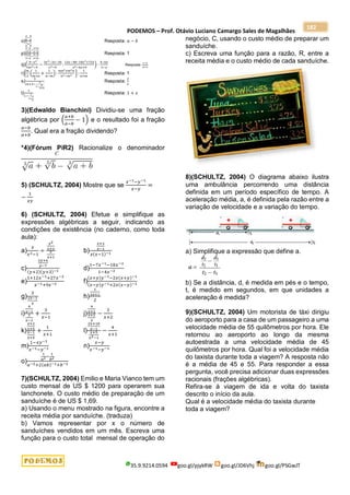 PODEMOS – Prof. Otávio Luciano Camargo Sales de Magalhães
35.9.9214.0594 goo.gl/pjykRW goo.gl/JD6Vhj goo.gl/PSGwJT
182
o)
𝑎
𝑏
−
𝑏
𝑎
1
𝑎
+
1
𝑏
Resposta: 𝑎 − 𝑏
p)
𝑥−𝑦
𝑥+𝑦
−
𝑥+𝑦
𝑥−𝑦
𝑥+𝑦
𝑥−𝑦
−
𝑥−𝑦
𝑥+𝑦
Resposta: 1
q)(
9−𝑥2
9𝑥2−4
−
3𝑥2−3𝑥−36
𝑥2−9
:
12𝑥−48−18𝑥2+72𝑥
𝑥2−6𝑥+9
) ∙
4−6𝑥
3−𝑥
Resposta:
𝑥−4
3𝑥+2
r)[
𝑚
2
(
1
𝑚+𝑛
+
1
𝑛−𝑚
):
𝑚𝑛2+𝑚2𝑛
𝑛2−𝑚2
] :
1
𝑛+𝑚
Resposta: 1
s)
3
2𝑥+3−
3
1−
𝑥
𝑥+6
Resposta:
2
𝑥
t)
1
1−
1
1+
1
𝑥
Resposta: 1 + 𝑥
3)(Edwaldo Bianchini) Dividiu-se uma fração
algébrica por (
𝑎+𝑏
𝑎−𝑏
− 1) e o resultado foi a fração
𝑎−𝑏
𝑎+𝑏
. Qual era a fração dividendo?
*4)(Fórum PiR2) Racionalize o denominador
5) (SCHULTZ, 2004) Mostre que se
𝑥−1−𝑦−1
𝑥−𝑦
=
−
1
𝑥𝑦
6) (SCHULTZ, 2004) Efetue e simplifique as
expressões algébricas a seguir, indicando as
condições de existência (no caderno, como toda
aula):
a)
𝑥
𝑥2−1
÷
𝑥2
𝑥+2
𝑥
𝑥+1
b)
𝑥+3
𝑥−1
𝑥(𝑥−1)−1
c)
2𝑦+6
𝑦−7
(𝑦+2)(𝑦+3)−1 d)
1−7𝑥−1−18𝑥−2
1−4𝑥−2
e)
1+12𝑥−1+27𝑥−2
𝑥−1+9𝑥−2 f)
(𝑥+𝑦)𝑦−1−2𝑥(𝑥+𝑦)−1
(𝑥−𝑦)𝑦−1+2𝑥(𝑥−𝑦)−1
g)
3
2𝑥−1
𝑥
h)
1
3𝑥+1
2
i)
4
𝑥−1
2
𝑥−1
+
3
𝑥−1
j)
4
𝑥+2
𝑥+2
3
−
3
𝑥+2
k)
𝑥+2
𝑥+5
𝑥−1
𝑥+5
+
1
𝑥+1
l)
2𝑥+10
𝑥−1
𝑥+5
𝑥2−1
−
4
𝑥+1
m)
1−𝑥𝑦−1
𝑥−1−𝑦−1 n)
𝑥−𝑦
𝑥−1−𝑦−1
o)
1
𝑎2−
1
𝑏2
𝑎−2+2(𝑎𝑏)−1+𝑏−2
7)(SCHULTZ, 2004) Emilio e Maria Vianco tem um
custo mensal de US $ 1200 para operarem sua
lanchonete. O custo médio de preparação de um
sanduíche é de US $ 1,69.
a) Usando o menu mostrado na figura, encontre a
receita média por sanduíche. (traduza)
b) Vamos representar por x o número de
sanduíches vendidos em um mês. Escreva uma
função para o custo total mensal de operação do
negócio, C, usando o custo médio de preparar um
sanduíche.
c) Escreva uma função para a razão, R, entre a
receita média e o custo médio de cada sanduíche.
8)(SCHULTZ, 2004) O diagrama abaixo ilustra
uma ambulância percorrendo uma distância
definida em um período específico de tempo. A
aceleração média, a, é definida pela razão entre a
variação de velocidade e a variação do tempo.
a) Simplifique a expressão que define a.
b) Se a distância, d, é medida em pés e o tempo,
t, é medido em segundos, em que unidades a
aceleração é medida?
9)(SCHULTZ, 2004) Um motorista de táxi dirigiu
do aeroporto para a casa de um passageiro a uma
velocidade média de 55 quilômetros por hora. Ele
retornou ao aeroporto ao longo da mesma
autoestrada a uma velocidade média de 45
quilômetros por hora. Qual foi a velocidade média
do taxista durante toda a viagem? A resposta não
é a média de 45 e 55. Para responder a essa
pergunta, você precisa adicionar duas expressões
racionais (frações algébricas).
Refira-se à viagem de ida e volta do taxista
descrito o início da aula.
Qual é a velocidade média do taxista durante
toda a viagem?
 