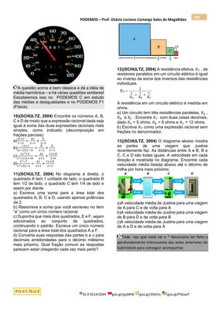 PODEMOS – Prof. Otávio Luciano Camargo Sales de Magalhães
35.9.9214.0594 goo.gl/pjykRW goo.gl/JD6Vhj goo.gl/PSGwJT
183
A questão acima é bem clássica e dá a idéia de
média harmônica – e há várias questões similares!
Estudaremos isso no PODEMOS C em estudo
das médias e desigualdades e no PODEMOS F1
(Física).
10)(SCHULTZ, 2004) Encontre os números A, B,
C e D de modo que a expressão racional dada seja
igual à soma das duas expressões racionais mais
simples, como indicado (decomposição em
frações parciais)
a)
3𝑥+2
𝑥−5
=
𝐴𝑥
𝑥−5
+
𝐷
𝑥−5
b)
−𝑥+1
(𝑥−2)(𝑥−3)
=
𝐵
𝑥−2
+
𝐷
𝑥−3
c)
2𝑥2+5
𝑥2+11𝑥+30
=
𝐴𝑥
𝑥+5
+
𝐶𝑥+𝐷
𝑥+6
d)
𝑥2−7
𝑥2+2𝑥−3
=
𝐴𝑥
𝑥+3
+
𝐶𝑥+𝐷
𝑥−1
11)(SCHULTZ, 2004) No diagrama à direita, o
quadrado A tem 1 unidade de lado, o quadrado B
tem 1/2 de lado, o quadrado C tem 1/4 de lado e
assim por diante.
a) Escreva uma soma para a área total dos
quadrados A, B, C e D, usando apenas potências
de 2.
b) Reescreva a soma que você escreveu no item
“a” como um único número racional.
c) Suponha que mais dois quadrados, E e F, sejam
adicionados ao conjunto de quadrados,
continuando o padrão. Escreva um único número
racional para a área total dos quadrados A a F.
d) Converta suas respostas das partes b e c para
decimais arredondadas para o décimo milésimo
mais próximo. Qual fração comum as respostas
parecem estar chegando cada vez mais perto?
12)(SCHULTZ, 2004) A resistência efetiva, 𝑅𝑇 , de
resistores paralelos em um circuito elétrico é igual
ao inverso da soma dos inversos das resistências
individuais.
A resistência em um circuito elétrico é medida em
ohms.
a) Um circuito tem três resistências paralelas, 𝑅𝐴 ,
𝑅𝐵 e 𝑅𝐶 . Encontre 𝑅𝑇 com duas casas decimais,
dado 𝑅𝐴 = 5 ohms, 𝑅𝐵 = 8 ohms e 𝑅𝐶 = 12 ohms.
b) Escreva 𝑅𝑇 como uma expressão racional sem
frações no denominador.
13)(SCHULTZ, 2004) O diagrama abaixo mostra
as partes de uma viagem que Justine
recentemente fez. As distâncias entre A e B, B e
C, C e D são todas iguais. A velocidade em cada
direção é mostrada no diagrama. Encontre cada
velocidade média listada abaixo até o décimo de
milha por hora mais próximo.
a)A velocidade média de Justine para uma viagem
de A para C e de volta para A
b)A velocidade média de Justine para uma viagem
de B para D e de volta para B
c)A velocidade média de Justine para uma viagem
de A a D e de volta para A
Toda vez que você ver o * Necessário ter feito o
aprofundamento interessante das aulas anteriores do
Submódulo para conseguir acompanhar.
 