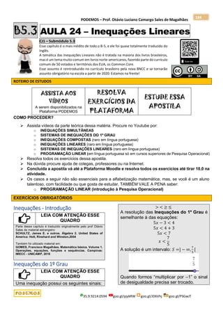 PODEMOS – Prof. Otávio Luciano Camargo Sales de Magalhães
35.9.9214.0594 goo.gl/pjykRW goo.gl/JD6Vhj goo.gl/PSGwJT
184
B5.3 AULA 24 – Inequações Lineares
CJ1 – Submódulo 5.3
Esse capítulo é o mais inédito de todo o B-5, e ele foi quase totalmente traduzido do
Inglês.
A temática das Inequações Lineares não é tratada na maioria dos livros brasileiros,
mas é um temamuito comum em livros norte-americanos, fazendo parte do currículo
comum de 50 estados e territórios dos EUA, os Common Core.
Esse assunto é reintroduzido no currículo brasileiro pela nova BNCC e se tornarão
assunto obrigatório na escola a partir de 2020. Estamos na frente!
ROTEIRO DE ESTUDOS
ASSISTA AOS
VÍDEOS
A serem disponibilizados na
Plataforma PODEMOS
RESOLVA
EXERCÍCIOS DA
PLATAFORMA
ESTUDE ESSA
APOSTILA
COMO PROCEDER?
 Assista vídeos da parte teórica dessa matéria. Procure no Youtube por:
o INEQUAÇÕES SIMULTÂNEAS
o SISTEMAS DE INEQUAÇÕES DO 1º GRAU
o INEQUAÇÕES COMPOSTAS (raro em língua portuguesa)
o INEQUAÇÕES LINEARES (raro em língua portuguesa)
o SISTEMAS DE INEQUAÇÕES LINEARES (raro em língua portuguesa)
o PROGRAMAÇÃO LINEAR (em língua portuguesa só em cursos superiores de Pesquisa Operacional)
 Resolva todos os exercícios dessa apostila.
 Na dúvida procure ajuda de colegas, professores ou na Internet.
 Concluída a apostila vá até a Plataforma Moodle e resolva todos os exercícios até tirar 10,0 na
atividade.
 Os casos a seguir não são essenciais para a alfabetização matemática, mas, se você é um aluno
talentoso, com facilidade ou que gosta de estudar, TAMBÉM VALE A PENA saber:
o PROGRAMAÇÃO LINEAR (introdução à Pesquisa Operacional)
EXERCÍCIOS OBRIGATÓRIOS
Inequações - Introdução
LEIA COM ATENÇÃO ESSE
QUADRO
Parte desse capítulo é traduzido originalmente pelo prof Otávio
Sales de material estrangeiro:
SCHULTZ, James E. e outros. Álgebra 2. United States of
America: Holt, Rinehard and Winston,2004
Também foi utilizado material em:
GOMES, Francisco Magalhães. Matemática básica. Volume 1.
Operações, equações, funções e sequências. Campinas:
IMECC - UNICAMP, 2016
Inequações do 1º Grau
LEIA COM ATENÇÃO ESSE
QUADRO
Uma inequação possui os seguintes sinais:
> < ≥ ≤
A resolução das Inequações do 1º Grau é
semelhante à das equações:
5𝑥 − 3 < 4
5𝑥 < 4 + 3
5𝑥 < 7
𝑥 <
7
5
A solução é um intervalo: 𝑆 =] − ∞,
7
5
[
Quando formos “multiplicar por –1” o sinal
de desigualdade precisa ser trocado.
 