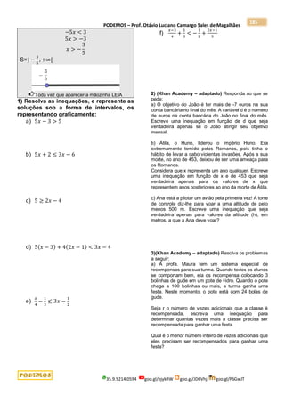 PODEMOS – Prof. Otávio Luciano Camargo Sales de Magalhães
35.9.9214.0594 goo.gl/pjykRW goo.gl/JD6Vhj goo.gl/PSGwJT
185
−5𝑥 < 3
5𝑥 > −3
𝑥 > −
3
5
S=] −
3
5
, +∞[
Toda vez que aparecer a mãozinha LEIA
1) Resolva as inequações, e represente as
soluções sob a forma de intervalos, os
representando graficamente:
a) 5𝑥 − 3 > 5
b) 5𝑥 + 2 ≤ 3𝑥 − 6
c) 5 ≥ 2𝑥 − 4
d) 5(𝑥 − 3) + 4(2𝑥 − 1) < 3𝑥 − 4
e)
𝑥
4
−
1
3
≤ 3𝑥 −
1
2
f)
𝑥−3
4
+
1
3
< −
1
2
+
2𝑥−1
3
2) (Khan Academy – adaptado) Responda ao que se
pede:
a) O objetivo do João é ter mais de -7 euros na sua
conta bancária no final do mês. A variável d é o número
de euros na conta bancária do João no final do mês.
Escreve uma inequação em função de d que seja
verdadeira apenas se o João atingir seu objetivo
mensal.
b) Átila, o Huno, liderou o Império Huno. Era
extremamente temido pelos Romanos, pois tinha o
hábito de levar a cabo violentas invasões. Após a sua
morte, no ano de 453, deixou de ser uma ameaça para
os Romanos.
Considera que x representa um ano qualquer. Escreve
uma inequação em função de x e de 453 que seja
verdadeira apenas para os valores de x que
representem anos posteriores ao ano da morte de Átila.
c) Ana está a pilotar um avião pela primeira vez! A torre
de controle diz-lhe para voar a uma altitude de pelo
menos 500 m. Escreve uma inequação que seja
verdadeira apenas para valores da altitude (h), em
metros, a que a Ana deve voar?
3)(Khan Academy – adaptado) Resolva os problemas
a seguir:
a) A profa. Maura tem um sistema especial de
recompensas para sua turma. Quando todos os alunos
se comportam bem, ela os recompensa colocando 3
bolinhas de gude em um pote de vidro. Quando o pote
chega a 100 bolinhas ou mais, a turma ganha uma
festa. Neste momento, o pote está com 24 bolas de
gude.
Seja r o número de vezes adicionais que a classe é
recompensada, escreva uma inequação para
determinar quantas vezes mais a classe precisa ser
recompensada para ganhar uma festa.
Qual é o menor número inteiro de vezes adicionais que
eles precisam ser recompensados para ganhar uma
festa?
 