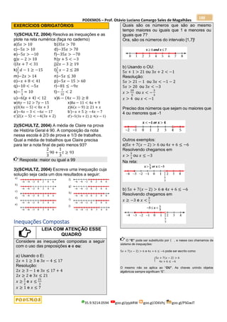 PODEMOS – Prof. Otávio Luciano Camargo Sales de Magalhães
35.9.9214.0594 goo.gl/pjykRW goo.gl/JD6Vhj goo.gl/PSGwJT
188
EXERCÍCIOS OBRIGATÓRIOS
1)(SCHULTZ, 2004) Resolva as inequações e as
plote na reta numérica (faça no caderno)
a)5𝑥 > 10 b)35𝑥 > 70
c)−5𝑥 > 10 d)−35𝑥 > 70
e)−5𝑥 > −10 f)−35𝑥 > −70
g)𝑠 − 2 > 10 h)𝑦 + 5 < −3
i)3𝑥 + 7 < 31 j)2𝑥 − 3 ≥ 19
k)
1
2
𝑑 − 1 ≥ −15 l)
1
5
𝑥 − 2 ≤ 28
m)−2𝑥 > 14 n)−5𝑥 ≤ 30
o)−𝑥 + 8 < 41 p)−5𝑥 − 15 > 60
q)−10 < −5𝑥 r)−81 ≤ −9𝑥
s)−
𝑥
3
= 10 t)−
𝑡
32
< 2
u)−6(𝑝 + 4) < 12 v)6 − (4𝑥 − 3) ≥ 8
w)4𝑦 − 12 > 7𝑦 − 15 x)8𝑎 − 11 < 4𝑎 + 9
y)3(4𝑥 − 5) < 8𝑥 + 3 z)6(𝑥 − 9) ≥ 21 + 𝑥
a’)−4𝑥 − 3 < −6𝑥 − 17 b’)−𝑥 + 5 ≥ −4𝑥 − 7
c’)2(𝑥 − 5) < −4(3𝑥 + 2) d’)−5(3𝑥 + 2) ≥ 4(𝑥 − 1)
2)(SCHULTZ, 2004) A média de Claire na prova
de História Geral é 90. A composição da nota
nessa escola é 2/3 de prova e 1/3 de trabalhos.
Qual a média de trabalhos que Claire precisa
para ter a nota final de pelo menos 93?
2
3
90 +
1
3
𝑡 ≥ 93
Resposta: maior ou igual a 99
3)(SCHULTZ, 2004) Escreva uma inequação cuja
solução seja cada um dos resultados a seguir:
Inequações Compostas
LEIA COM ATENÇÃO ESSE
QUADRO
Considere as inequações compostas a seguir
com o uso das preposições e e ou:
a) Usando o E:
2𝑥 + 1 ≥ 3 e 3𝑥 − 4 ≤ 17
Resolução:
2𝑥 ≥ 3 − 1 e 3𝑥 ≤ 17 + 4
2𝑥 ≥ 2 e 3𝑥 ≤ 21
𝑥 ≥
2
2
e 𝑥 ≤
21
3
𝑥 ≥ 1 e 𝑥 ≤ 7
Quais são os números que são ao mesmo
tempo maiores ou iguais que 1 e menores ou
iguais que 7?
Ora, são os números do intervalo [1,7]!
b) Usando o OU:
5𝑥 + 1 > 21 ou 3𝑥 + 2 < −1
Resolução:
5𝑥 > 21 − 1 ou 3𝑥 < −1 − 2
5𝑥 > 20 ou 3𝑥 < −3
𝑥 >
20
5
ou 𝑥 < −
3
3
𝑥 > 4 ou 𝑥 < −1
Preciso dos números que sejam ou maiores que
4 ou menores que -1
Outros exemplos:
a)5𝑥 + 7(𝑥 − 2) > 6 ou 4𝑥 + 6 ≤ −6
Resolvendo chegamos em
𝑥 >
5
3
ou 𝑥 ≤ −3
Na reta:
b) 5𝑥 + 7(𝑥 − 2) > 6 e 4𝑥 + 6 ≤ −6
Resolvendo chegamos em
𝑥 ≥ −3 e 𝑥 <
5
3
O “E” pode ser substituído por { , e nesse cso chamamos de
sistema de inequações:
5𝑥 + 7(𝑥 − 2) > 6 e 4𝑥 + 6 ≤ −6 pode ser escrito como:
{5𝑥 + 7(𝑥 − 2) > 6
4𝑥 + 6 ≤ −6
O mesmo não se aplica ao “OU”. As chaves unindo objetos
algébricos sempre significam “E”.
 