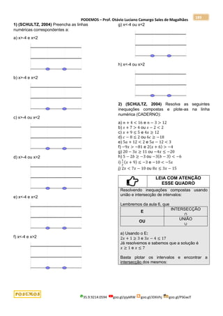 PODEMOS – Prof. Otávio Luciano Camargo Sales de Magalhães
35.9.9214.0594 goo.gl/pjykRW goo.gl/JD6Vhj goo.gl/PSGwJT
189
1) (SCHULTZ, 2004) Preencha as linhas
numéricas correspondentes a:
a) x>-4 e x<2
b) x>-4 e x<2
c) x>-4 ou x<2
d) x>-4 ou x>2
e) x<-4 e x<2
f) x<-4 e x>2
g) x<-4 ou x<2
h) x<-4 ou x>2
2) (SCHULTZ, 2004) Resolva as seguintes
inequações compostas e plote-as na linha
numérica (CADERNO):
a) 𝑛 + 4 < 16 e 𝑛 − 3 > 12
b) 𝑠 + 7 > 4 ou 𝑠 − 2 < 2
c) 𝑥 + 9 ≤ 5 e 4𝑥 ≥ 12
d) 𝑐 − 8 ≤ 2 ou 6𝑐 ≥ −18
e) 5𝑎 + 12 < 2 e 5𝑎 − 12 < 3
f) −9𝑥 > −81 e 2(𝑥 + 6) > −4
g) 20 − 3𝑥 ≥ 11 ou −4𝑥 ≤ −20
h) 5 − 2𝑏 ≥ −3 ou −3(𝑏 − 3) < −6
i)
1
2
(𝑥 + 9) ≤ −3 e −10 < −5𝑥
j) 2𝑥 < 7𝑥 − 10 ou 8𝑥 ≤ 3𝑥 − 15
LEIA COM ATENÇÃO
ESSE QUADRO
Resolvendo inequações compostas usando
união e intersecção de intervalos:
Lembremos da aula 6, que
E
INTERSECÇÃO
∩
OU
UNIÃO
∪
a) Usando o E:
2𝑥 + 1 ≥ 3 e 3𝑥 − 4 ≤ 17
Já resolvemos e sabemos que a solução é
𝑥 ≥ 1 e 𝑥 ≤ 7
Basta plotar os intervalos e encontrar a
intersecção dos mesmos:
 