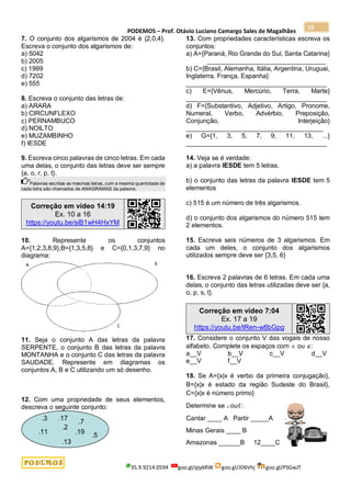 PODEMOS – Prof. Otávio Luciano Camargo Sales de Magalhães
35.9.9214.0594 goo.gl/pjykRW goo.gl/JD6Vhj goo.gl/PSGwJT
19
7. O conjunto dos algarismos de 2004 é {2,0,4}.
Escreva o conjunto dos algarismos de:
a) 5042
b) 2005
c) 1999
d) 7202
e) 555
8. Escreva o conjunto das letras de:
a) ARARA
b) CIRCUNFLEXO
c) PERNAMBUCO
d) NOILTO
e) MUZAMBINHO
f) IESDE
9. Escreva cinco palavras de cinco letras. Em cada
uma delas, o conjunto das letras deve ser sempre
{a, o, r, p, t}.
Palavras escritas as mesmas letras, com a mesma quantidade de
cada letra são chamados de ANAGRAMAS da palavra.
Correção em vídeo 14:19
Ex. 10 a 16
https://youtu.be/siB1wH4HxYM
10. Represente os conjuntos
A={1,2,3,8,9},B={1,3,5,8} e C={0,1,3,7,9} no
diagrama:
11. Seja o conjunto A das letras da palavra
SERPENTE, o conjunto B das letras da palavra
MONTANHA e o conjunto C das letras da palavra
SAUDADE. Represente em diagramas os
conjuntos A, B e C utilizando um só desenho.
12. Com uma propriedade de seus elementos,
descreva o seguinte conjunto:
13. Com propriedades características escreva os
conjuntos:
a) A={Paraná, Rio Grande do Sul, Santa Catarina}
_________________________________
b) C={Brasil, Alemanha, Itália, Argentina, Uruguai,
Inglaterra, França, Espanha}
_______________________________________
c) E={Vênus, Mercúrio, Terra, Marte}
_______________________________________
d) F={Substantivo, Adjetivo, Artigo, Pronome,
Numeral, Verbo, Advérbio, Preposição,
Conjunção, Interjeição}
______________________________________
e) G={1, 3, 5, 7, 9, 11, 13, ...}
_______________________________________
14. Veja se é verdade:
a) a palavra IESDE tem 5 letras.
b) o conjunto das letras da palavra IESDE tem 5
elementos
c) 515 é um número de três algarismos.
d) o conjunto dos algarismos do número 515 tem
2 elementos.
15. Escreva seis números de 3 algarismos. Em
cada um deles, o conjunto dos algarismos
utilizados sempre deve ser {3,5, 6}
16. Escreva 2 palavras de 6 letras. Em cada uma
delas, o conjunto das letras utilizadas deve ser {a,
o, p, s, t}.
Correção em vídeo 7:04
Ex. 17 a 19
https://youtu.be/tRen-w8bGpg
17. Considere o conjunto V das vogais de nosso
alfabeto. Complete os espaços com  ou :
a__V b__V c__V d__V
e__V f__V
18. Se A={x|x é verbo da primeira conjugação},
B={x|x é estado da região Sudeste do Brasil},
C={x|x é número primo}
Determine se ou:
Cantar ____ A Partir _____A
Minas Gerais ____ B
Amazonas ______B 12____C
.2
.3
.5
.7
.11
.13
.17
.19
 