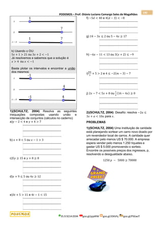 PODEMOS – Prof. Otávio Luciano Camargo Sales de Magalhães
35.9.9214.0594 goo.gl/pjykRW goo.gl/JD6Vhj goo.gl/PSGwJT
190
b) Usando o OU:
5𝑥 + 1 > 21 ou 3𝑥 + 2 < −1
Já resolvemos e sabemos que a solução é
𝑥 > 4 ou 𝑥 < −1
Basta plotar os intervalos e encontrar a união
dos mesmos:
1)(SCHULTZ, 2004) Resolva as seguintes
inequações compostas usando união e
intersecção de conjuntos (cálculos no caderno)
a)𝑦 − 2 < 4 e 𝑦 + 4 > 7
b) 𝑥 + 8 < 5 ou 𝑥 − 1 > 3
c)5𝑦 ≥ 15 e 𝑦 + 8 ≥ 8
d)𝑥 + 9 ≤ 5 ou 4𝑥 ≥ 12
e)3𝑡 + 5 > 11 e 4𝑡 − 1 < 15
f) −5𝑑 < 40 e 4(𝑑 − 3) < −8
g) 14 − 3𝑥 ≤ 2 ou 5 − 4𝑥 ≥ 17
h) −6𝑥 − 11 < 13 ou 3(𝑥 + 2) ≤ −9
i)
4𝑚
3
+ 5 > 2 e 4 ≤ −2(𝑚 − 3) − 7
j) 2𝑥 − 7 < 5𝑥 + 8 ou
1
2
(16 − 4𝑥) ≥ 0
2)(SCHULTZ, 2004) Desafio: resolva −2𝑎 ≤
3𝑥 + 𝑎 < 10𝑎 para 𝑥.
PROBLEMAS
1)(SCHULTZ, 2004) Uma instituição de caridade
está planejando sortear um carro novo doado por
um revendedor local de carros. A caridade quer
arrecadar pelo menos US $ 70.000. A empresa
espera vender pelo menos 1.250 tíquetes e
gastar US $ 5.000 promovendo o sorteio.
Encontre os possíveis preços dos ingressos, p,
resolvendo a desigualdade abaixo.
1250 𝑝 − 5000 ≥ 70000
 
