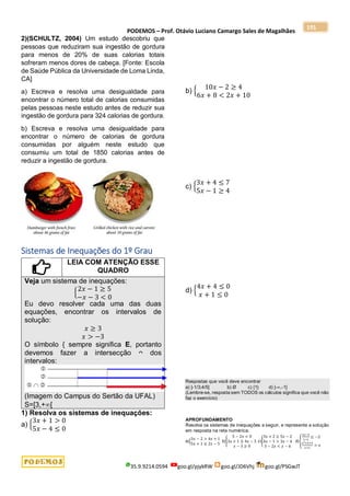 PODEMOS – Prof. Otávio Luciano Camargo Sales de Magalhães
35.9.9214.0594 goo.gl/pjykRW goo.gl/JD6Vhj goo.gl/PSGwJT
191
2)(SCHULTZ, 2004) Um estudo descobriu que
pessoas que reduziram sua ingestão de gordura
para menos de 20% de suas calorias totais
sofreram menos dores de cabeça. [Fonte: Escola
de Saúde Pública da Universidade de Loma Linda,
CA]
a) Escreva e resolva uma desigualdade para
encontrar o número total de calorias consumidas
pelas pessoas neste estudo antes de reduzir sua
ingestão de gordura para 324 calorias de gordura.
b) Escreva e resolva uma desigualdade para
encontrar o número de calorias de gordura
consumidas por alguém neste estudo que
consumiu um total de 1850 calorias antes de
reduzir a ingestão de gordura.
Sistemas de Inequações do 1º Grau
LEIA COM ATENÇÃO ESSE
QUADRO
Veja um sistema de inequações:
{
2𝑥 − 1 ≥ 5
−𝑥 − 3 < 0
Eu devo resolver cada uma das duas
equações, encontrar os intervalos de
solução:
𝑥 ≥ 3
𝑥 > −3
O símbolo { sempre significa E, portanto
devemos fazer a intersecção ᴖ dos
intervalos:
(Imagem do Campus do Sertão da UFAL)
S=[3,+[
1) Resolva os sistemas de inequações:
a) {
3𝑥 + 1 > 0
5𝑥 − 4 ≤ 0
b) {
10𝑥 − 2 ≥ 4
6𝑥 + 8 < 2𝑥 + 10
c) {
3𝑥 + 4 ≤ 7
5𝑥 − 1 ≥ 4
d) {
4𝑥 + 4 ≤ 0
𝑥 + 1 ≤ 0
Respostas que você deve encontrar
a) ]-1/3;4/5] b) Ø c) {1} d) ]-,-1]
(Lembre-se, resposta sem TODOS os cálculos significa que você não
faz o exercício)
APROFUNDAMENTO
Resolva os sistemas de inequações a seguir, e represente a solução
em resposta na reta numérica:
a){
3𝑥 − 2 > 4𝑥 + 1
5𝑥 + 1 ≤ 2𝑥 − 5
b){
5 − 2𝑥 < 0
3𝑥 + 1 ≥ 4𝑥 − 5
𝑥 − 3 ≥ 0
c){
3𝑥 + 2 ≥ 5𝑥 − 2
4𝑥 − 1 > 3𝑥 − 4
3 − 2𝑥 < 𝑥 − 6
d){
2𝑥−5
1−𝑥
≤ −2
𝑥2+𝑥+3
𝑥+1
> 𝑥
 