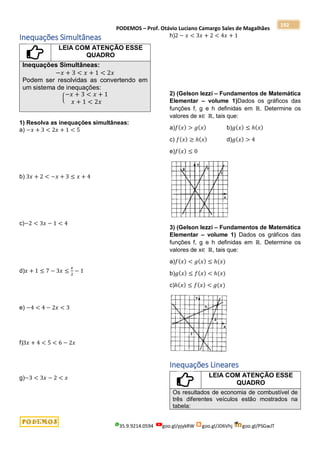 PODEMOS – Prof. Otávio Luciano Camargo Sales de Magalhães
35.9.9214.0594 goo.gl/pjykRW goo.gl/JD6Vhj goo.gl/PSGwJT
192
Inequações Simultâneas
LEIA COM ATENÇÃO ESSE
QUADRO
Inequações Simultâneas:
−𝑥 + 3 < 𝑥 + 1 < 2𝑥
Podem ser resolvidas as convertendo em
um sistema de inequações:
{
−𝑥 + 3 < 𝑥 + 1
𝑥 + 1 < 2𝑥
1) Resolva as inequações simultâneas:
a) −𝑥 + 3 < 2𝑥 + 1 < 5
b) 3𝑥 + 2 < −𝑥 + 3 ≤ 𝑥 + 4
c)−2 < 3𝑥 − 1 < 4
d)𝑥 + 1 ≤ 7 − 3𝑥 ≤
𝑥
2
− 1
e) −4 < 4 − 2𝑥 < 3
f)3𝑥 + 4 < 5 < 6 − 2𝑥
g)−3 < 3𝑥 − 2 < 𝑥
h)2 − 𝑥 < 3𝑥 + 2 < 4𝑥 + 1
2) (Gelson Iezzi – Fundamentos de Matemática
Elementar – volume 1)Dados os gráficos das
funções f, g e h definidas em ℝ. Determine os
valores de x∈ ℝ, tais que:
a)𝑓(𝑥) > 𝑔(𝑥) b)𝑔(𝑥) ≤ ℎ(𝑥)
c) 𝑓(𝑥) ≥ ℎ(𝑥) d)𝑔(𝑥) > 4
e)𝑓(𝑥) ≤ 0
3) (Gelson Iezzi – Fundamentos de Matemática
Elementar – volume 1) Dados os gráficos das
funções f, g e h definidas em ℝ. Determine os
valores de x∈ ℝ, tais que:
a)𝑓(𝑥) < 𝑔(𝑥) ≤ ℎ(𝑥)
b)𝑔(𝑥) ≤ 𝑓(𝑥) < ℎ(𝑥)
c)ℎ(𝑥) ≤ 𝑓(𝑥) < 𝑔(𝑥)
Inequações Lineares
LEIA COM ATENÇÃO ESSE
QUADRO
Os resultados de economia de combustível de
três diferentes veículos estão mostrados na
tabela:
 