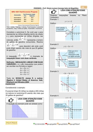 PODEMOS – Prof. Otávio Luciano Camargo Sales de Magalhães
35.9.9214.0594 goo.gl/pjykRW goo.gl/JD6Vhj goo.gl/PSGwJT
193
*City = cidade, *Highway = rodovia, *Fuel Economy = economia
de gasolina, *mpg = milhas por galão, *Automobile = Automóvel
Considere o automóvel A. Se você usar x para
representar as milhas dirigidas dentro da cidade
e y para representar as milhas dirigidas nas
rodovias, então representa o número
de galões de gasolina consumidos. Resolva
para descobrir até onde você
pode dirigir usando não mais do que 20 galões
de gasolina.
A inequação é chamada de
inequação linear com duas variáveis.
Definição: INEQUAÇÃO LINEAR COM DUAS
VARIÁVEIS x e y são inequações que podem
ser escritas nos formatos a seguir:
𝐴𝑥 + 𝐵𝑦 ≥ 𝐶
𝐴𝑥 + 𝐵𝑦 > 𝐶
𝐴𝑥 + 𝐵𝑦 ≤ 𝐶
𝐴𝑥 + 𝑏𝑦 < 𝐶
Texto de: SCHULTZ, James E. e outros.
Álgebra 2. United States of America: Holt,
Rinehard and Winston,2004
EXERCÍCIO
Considerando o exemplo:
É possível dirigir 25 milhas na cidade e 400 milhas
na rodovia no automóvel B usando não mais que
20 galões de gasolina?
LEIA COM ATENÇÃO ESSE
QUADRO
A equação do exemplo pode ser plotada como:
LEIA COM ATENÇÃO ESSE
QUADRO
Plotando inequações lineares no Plano
Cartesiano:
Exemplo 1:
𝑦 < 𝑥 + 2
Gráfico:
Exemplo 2:
𝑦 ≥ −2𝑥 + 3
Gráfico:
Exemplo 3:
−2𝑥 − 3𝑦 ≤ 3
Exemplo 4:
𝑥 > −2
 
