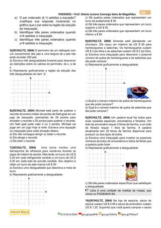 PODEMOS – Prof. Otávio Luciano Camargo Sales de Magalhães
35.9.9214.0594 goo.gl/pjykRW goo.gl/JD6Vhj goo.gl/PSGwJT
198
a) O par ordenado (4,1) satisfaz a equação?
Justifique sua resposta mostrando no
gráfico que o par está na região de solução
da inequação.
b) Identifique três pares ordenados quando
x=6 satisfaz a inequação.
c) Identifique três pares ordenados quando
y=8 satisfaz a inequação.
5)(SCHULTZ, 2004) O perímetro de um retângulo com
um comprimento dex pés e uma largura de y pés não
pode exceder 200 pés.
a) Escreva três desigualdades lineares para descrever
as restrições sobre os valores do perímetro, de x, e de
y.
b) Represente graficamente a região da solução das
três desigualdades do item “a”.
6)(SCHULTZ, 2004) Michael está perto de quebrar o
recorde do ensino médio de pontos de field-goal em um
jogo de basquete, precisando de 24 pontos para
empatar o recorde e 25 pontos para quebrar o recorde.
Um field goal pode valer 2 ou 3 pontos. Michael vai
jogar em um jogo hoje à noite. Escreva uma equação
ou inequação para cada situação abaixo.
a) Ele não consegue atingir ou bater o recorde.
b) Ele atinge o recorde
c) Ele bate o recorde.
7)(SCHULTZ, 2004) Uma turma montou uma
barraquinha de refrescos para vende-los durante os
jogos de futebol da escola. Eles terão um lucro de US $
0,25 em cada refrigerante vendido e um lucro de US $
0,20 em cada bola de sorvete vendida. Seu objetivo é
obter um lucro de pelo menos US $ 50.
a) Escreva uma desigualdade que descreva a meta de
lucro.
b) Represente graficamente a desigualdade.
c) Dê quatros pares ordenados que representam um
lucro de exatamente $ 50.
d) Dê três pares ordenados que representem um lucro
superior a US $ 50.
e) Dê três pares ordenados que representem um lucro
inferior a $ 50.
8)(SCHULTZ, 2004) Amanda está planejando um
churrasco. Ela orçou um máximo de US $ 60 para
hambúrgueres e salsichas. Os hambúrgueres custam
US $ 3 por libra e as salsichas custam US $ 2 por libra.
a) Escreva uma inequação para descrever o possível
número de quilos de hambúrgueres e de salsichas que
ela pode comprar.
b) Represente graficamente a desigualdade.
c) Qual é o número máximo de quilos de hambúrgueres
que ela pode comprar?
d) Qual é o número máximo de quilos de salsichas que
ela pode comprar?
9)(SCHULTZ, 2004) Um padaria local faz bolos para
duas ocasiões especiais: aniversários e feriados. Um
bolo de aniversário requer 2 libras de farinha, e um bolo
de fériado requer 1 libra de farinha. A padaria
atualmente tem 20 libras de farinha disponível para
produzir os dois tipos de bolos.
a) Escreva uma inequação para mostrar os possíveis
números de bolos de aniversários e bolos de férias que
a padaria pode fazer.
b) Represente graficamente a desigualdade.
c) Dê três pares ordenados específicos que satisfaçam
a desigualdade.
Libra é uma unidade de medida de massa, que
vimos no PODEMOS B3.
10)(SCHULTZ, 2004) Na loja da esquina, sacos de
pipoca custam US $ 0,95 e sacos de amendoim custam
US $ 1,25. Suponha que você queira comprar x sacos
 