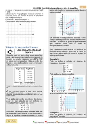 PODEMOS – Prof. Otávio Luciano Camargo Sales de Magalhães
35.9.9214.0594 goo.gl/pjykRW goo.gl/JD6Vhj goo.gl/PSGwJT
199
de pipoca e y sacos de amendoim e que você tenha US
$ 5,75.
a) Escreva uma inequação para descrever o número de
sacos de pipoca e o número de sacos de amendoim
que você pode comprar.
b) Resolva a desigualdade para y.
c) Represente graficamente a desigualdade.
Sistemas de Inequações Lineares
LEIA COM ATENÇÃO ESSE
QUADRO
Suponha que um ator esteja sendo escolhido
para o personagem principal em uma peça. A
busca é por um ator masculino entre 5'8'' e 5'10''
de altura, com uma estatura média, e dentro das
faixas de peso dadas abaixo para homens com
estatura média.
*Height é a altura em polegadas (in) e Weight é a massa em libras
(lb)
5'8'' é uma forma imprópria de medir a altura nos EUA,
significa 5 ft 8 in, ou seja, 5 pés e 8 polegadas, ou seja, 5 × 12 + 8
polegadas, 68 polegadas de altura (ou seja, cerca de 1,72 m). Veja
PODEMOS B3
Você pode representar os critérios de altura e
peso do ator através de um sistema de
equações lineares, como o a seguir:
O sistema de desigualdades lineares pode ser
representado graficamente como mostrado à
seguir. A região sombreada mais escura indica
o intervalo de alturas e pesos de aceitação para
o ator principal.
Um sistema de desigualdades lineares é uma
coleção de desigualdades lineares nas mesmas
variáveis. A solução é qualquer par ordenado
que satisfaça cada uma e todas as
desigualdades no sistema.
Para representar graficamente um sistema de
desigualdades lineares, sombrear a parte do
plano que é a interseção de todas as regiões de
solução individuais.
Exemplo 1:
Plote no gráfico a solução do sistema de
inequações lineares:
Plote cada uma das inequações:
Ache a intersecção dos dois gráficos:
Exemplo 2:
Plote no gráfico a solução do sistema de
inequações lineares:
 
