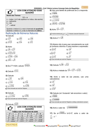 PODEMOS – Prof. Otávio Luciano Camargo Sales de Magalhães
35.9.9214.0594 goo.gl/pjykRW goo.gl/JD6Vhj goo.gl/PSGwJT
2
LEIA COM ATENÇÃO ESSE
QUADRO
Nome dos Termos
√𝒂
𝒏
= 𝒃
n – índice (n=2 não aparece no índice, não escrito)
a – radicando
b – raiz
√ - radical
Quando o índice é 2, a raiz é chamada de quadrada.
Quando o índice é 3, a raiz é chamada de cúbica.
Radiciação de Números Naturais
1) Calcule:
a)
3
27 b)
4
81 c)
3
64
d)
3
125 e)
4
16 f)
5
32
2) Ache:
a)
3
3
27
8 
b)
5
3
32
.
125
c)
4
3
16
216 
d) 9
81
4

3) Se 210
=1024, calcule
10
1024 .
4) Calcule
9
512.
5) Calcule:
a) 81 b)
4
81
c) 16 d)
4
16
e) 256 f)
4
256
Que conclusão que você tira? Registre.
6) Calcule:
a) 256 b)
8
256
Que conclusão que você tira? Registre.
7) Calcule
4
625
LEIA COM ATENÇÃO ESSE
QUADRO
TABELA DE POTÊNCIAS DE DOIS
𝟐𝟎
= 𝟏 𝟐𝟏
= 𝟐 𝟐𝟐
= 𝟒 𝟐𝟑
= 𝟖
𝟐𝟒
= 𝟏𝟔 𝟐𝟓
= 𝟑𝟐 𝟐𝟔
= 𝟔𝟒 𝟐𝟕
= 𝟏𝟐𝟖
𝟐𝟖
= 𝟐𝟓𝟔 𝟐𝟗
= 𝟓𝟏𝟐 𝟐𝟏𝟎
= 𝟏𝟎𝟐𝟒 𝟐𝟏𝟏
= 𝟐𝟎𝟒𝟖
𝟐𝟏𝟐
= 𝟒𝟎𝟗𝟔 𝟐𝟏𝟑
= 𝟖𝟏𝟗𝟐 𝟐𝟏𝟒
= 𝟏𝟔𝟑𝟖𝟒 𝟐𝟏𝟓
= 𝟑𝟐𝟕𝟔𝟖
𝟐𝟏𝟔
= 𝟔𝟓𝟓𝟑𝟔 𝟐𝟏𝟕
= 𝟏𝟑𝟏𝟎𝟕𝟐 𝟐𝟏𝟖
= 𝟐𝟔𝟐𝟏𝟒𝟒 𝟐𝟏𝟗
= 𝟓𝟐𝟒𝟐𝟖𝟖
8) Use uma tabela de potências de 2 e responda:
a)
12
4096
b)
14
16384
c) 65536
d)
15
13
32768
8192 
9) Ache
3
3
27
8  .
Você se lembra que
2−1
=
1
2
? Estude o assunto!! Essencial!
10) Ache 2-1
+
3
8
11) Abaixo não é para usar cancelamento se você
já conhece a técnica. É para resolver a expressão:
a)  3
3
8 b)
3 3
8
c)  4
4
1 d)
4 4
1
e)  2
9 f)
2
9
Que conclusão que você tira? Registre.
12) Calcule 121
49
5 
13) Ache a metade da
3
3
3
125
27
8 
 .
14) Ache o valor de (se preciso, use uma
calculadora):
a)
4
3
8
b)
3 6
8
c)
4 8
10
15) Calcule (vá “chutando” até encontrar o valor)
a)
3
8000
b)
4
160000
Que conclusão que você tira? Registre e verifique, entendendo o porquê.
16) Ache o valor de
3
1000000000
17) Se a=
3
8000 e b=2+32
, ache o valor de
2
10

 b
a
 