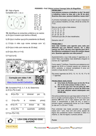 PODEMOS – Prof. Otávio Luciano Camargo Sales de Magalhães
35.9.9214.0594 goo.gl/pjykRW goo.gl/JD6Vhj goo.gl/PSGwJT
20
21. Veja a figura:
Complete com  ou :
a) 5__A
b) 5__B
c) 7__A
d) 7__B
e) 3__A
f) 3__B
g) 15__A
h) 15__B
19. Identifique os conjuntos unitários e os vazios:
a) A={x|x é oceano que banha o Brasil}
b) B={x|x é mulher que já foi presidente do Brasil}
c) C={x|x é mês cujo nome começa com ‘a’}
d) D={x|x é mês com menos de 30 dias}
e) E={x|xIN e x+1=0}
f) F={x|1/x=0}
Correção em vídeo 1:44
Ex. 20
https://youtu.be/A6YOeRs8Dbk
20. Considere P={2, 3, 7, 8, 9}. Determine:
a) A={xP|x é par}
_________________________________
b) B={xP|x é divisível por 5}
_________________________________
c) C={xP|x é número primo}
__________________________________
d) D={xP| x é divisor de 35}
__________________________________
e) E={xP|x é quadrado perfeito}
__________________________________
f) F={xP|x-1=0}.
__________________________________
LEIA COM ATENÇÃO ESSE
QUADRO
PROBLEMA 1
Uma pessoa começou a trabalhar no dia 7 de abril
e trabalhou todos os dias até o dia 30 de abril.
Quantos dias essa pessoa trabalhou nesse mês?
A primeira impressão que se tem é que a resposta é
que a pessoa trabalhou 23 dias, afinal de contas 30-
7=23.
Mas se você contar a lista abaixo:
7 8 9 10 11 12
13 14 15 16 17
18 19 20 21 22
23 24 25 26 27
Verificará que são 24 dias trabalhados.
Estranho não é?
PROBLEMA 2
Uma mãe mantém uma agenda para cada ano
diferente que sua filhinha nasceu. Ex: a filha
nasceu em 2012, ela tem uma agenda para 2013.
Sua filhinha completará 5 anos em outubro desse
ano. Quantas agendas sua mãe possui?
Aparentemente a sua mãe possui 5 agendas ou 6,
certo? Mas uma análise mais detalhada chegará no
número de 7 agendas!!!
Como assim? Verifique. Suponha que estejamos em
agosto de 2018 e a criança nasceu em outubro de
2012, portanto, a criança completará 6 anos em
outubro e hoje ela tem 5 anos.
Ela possui agendas de 2012, 13, 14, 15, 16, 17 e 18
– 7 agendas.
PROBLEMAS ANÁLOGOS
a) Uma festa de Rodeio que vai do dia 10 ao
dia 13 de maio possui 4 dias e não 3.
b) Um jornal cujo ano I foi em julho de 1991
ainda terá 26 anos no início de 2018 mas
em suas edições estará estampado ano
XXVIII (28).
Há outros problemas (a) cuja traça está no final do 1º
livro e vai até a primeira página do 3º livro e percorre
apenas UM livro; (b) e cuja pessoa que tem que
tomar 3 comprimidos a cada 30 min, e toma o
primeiro agora, conseguindo tomar os 3 em 1 hora
(e não em 3 x 30 min = 1h30).
Para entender isso basta perceber que ninguém
nasce com 1 ano, mas com zero anos, apesar da
lógica dos problemas serem invertidas a idéia é a
mesma, e, não há regras, é preciso pensar.
Porém
 