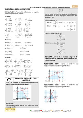 PODEMOS – Prof. Otávio Luciano Camargo Sales de Magalhães
35.9.9214.0594 goo.gl/pjykRW goo.gl/JD6Vhj goo.gl/PSGwJT
202
EXERCÍCIOS COMPLEMENTARES
(SCHULTZ, 2004) Plote no Plano Cartesiano os seguintes
sistemas de inequações lineares:
1º Grupo:
a){
𝑦 ≥ 2
𝑦 < 𝑥 + 1
b){
𝑥 < 3
𝑦 ≤ 2𝑥 + 2
c){
𝑦 < 3𝑥 − 4
𝑦 ≥ 6 − 𝑥
d){
𝑦 ≤ 3 − 𝑥
𝑦 ≥ 𝑥 − 5
e){
𝑥 ≥ 0
𝑦 ≥ 0
𝑦 > 2𝑥 + 1
f){
𝑥 ≥ 0
𝑦 ≤ 0
𝑦 > −𝑥
g){
𝑥 ≥ 0
𝑦 ≤ 0
𝑦 > 2𝑥 − 5
h){
𝑥 ≥ 0
𝑦 ≥ −1
𝑦 < −2𝑥 + 3
i){
𝑦 ≥ 2𝑥 − 1
𝑥 > 1
𝑦 < 5
j){
𝑥 ≥ 0
𝑦 ≥ 1
𝑦 ≤ 5 − 𝑥
k){
𝑦 < 𝑥 − 1
𝑦 + 2𝑥 < 3
𝑦 ≥ −1
l){
𝑦 + 2𝑥 ≥ 0
𝑦 ≥ 2𝑥 − 4
𝑦 ≤ 3
2º Grupo:
a)−5 < 𝑦 < 1 b)−1 ≤ 𝑦 ≤ 3 c)2 ≤ 𝑥 ≤ 8
d)−2 < 𝑥 < 3 e)0 < 𝑦 < 4 f)−6 ≤ 𝑦 ≤ −2
g)−5 ≤ 𝑥 ≤ −1 h)−
2
3
< 𝑥 ≤
1
3
i)−
1
4
≤ 𝑦 <
1
5
j)−4,4 < 𝑦 ≤ −4
k)−1,5 ≤ 𝑥 ≤ 0,5 l)−5,5 < 𝑥 ≤ −5,1
3º Grupo:
a){
3𝑥 + 2𝑦 ≥ 1
2𝑥 + 3𝑦 < 2
𝑥 < 3
b){
𝑥 + 𝑦 < 1
2𝑥 + 3𝑦 > 2
𝑥 ≥ −5
c){
𝑥 +
1
2
𝑦 ≤ 2
2𝑥 + 3𝑦 < 2
d){
2𝑥 + 𝑦 ≥ 2
𝑦 ≥ 3𝑥 + 2
e){
𝑥 + 𝑦 ≤ 4
2𝑥 ≤ 𝑦
f){
2𝑥 − 2𝑦 < 1
𝑥 + 2𝑦 ≥ 2
g){
2𝑥 − 𝑦 ≤ 16
𝑥 + 𝑦 ≤ 10
𝑥 ≥ 0
𝑦 ≥ 0
h) {
3𝑥 − 𝑦 ≤ 15
𝑥 + 2𝑦 ≤ 10
𝑥 ≥ 0
𝑦 ≥ 0
i)
{
3𝑥 − 2𝑦 = 4
𝑥 + 𝑦 > 4
𝑥 − 𝑦 ≤ 7
𝑥 ≥ 0
𝑦 ≥ 0
LEIA COM ATENÇÃO ESSE
QUADRO
Qual é o sistema de inequações lineares cujo
gráfico está representado a seguir?
Resolução:
Como está envolvido apenas o 1º quadrante, duas
inequações são:
𝑥 ≥ 0
𝑦 ≥ 0
Agora, basta arrumarmos alguma estratégia para
descobrimos as duas equações envolvidas, das
retas AB e BC.
Um dos métodos é:
Portanto as inequações são:
𝑦 ≤
1
3
𝑥 + 4
𝑦 ≤
5
3
𝑥 + 10
O sistema de equações lineares:
{
𝑥 ≥ 0
𝑦 ≥ 0
𝑦 ≤
1
3
𝑥 + 4
𝑦 ≤
5
3
𝑥 + 10
SCHULTZ, James E. e outros. Álgebra 2.
United States of America: Holt, Rinehard and
Winston,2004
1)(SCHULTZ, 2004) Monte o sistema de
inequações lineares correspondentes:
2)(SCHULTZ, 2004) Monte o sistema de
inequações lineares correspondentes:
 